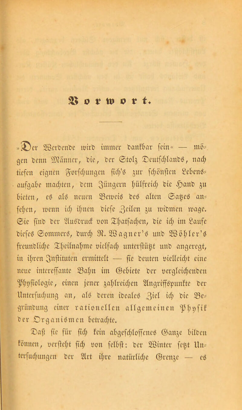 »^er 2Öcvfccnt)c wirb immer banfbar fein» — mö# gen benn 9)?änncr, bie, ber @toI§ :Deutfd;Ianb^, nad; tiefen eignen f^orfd;ungen ftd/^ 5111* fd;ön1^en SeBenb^ aufgak mad;ten, bem Jüngern |)ülfrei(f) bie ,^anb §u bieten, e^ atö neuen 33emei^ beö alten ©at^eö an= fe^en, wenn id; ifinen biefe wibmen wage, ©ie finb ber SUiöbrud yon S!^atfad;en, bie id; im Saufe biefe^ ©ommerö, burd; 0^. 2Bagner’^ unb 2Öö|)Ier’^ fi'eunblid;e $t;t;eilna’pme yielfad; unterjtüt^t unb angeregt, in ü;ren ^i^i^ituten ermittelt — fie beuten yieKeid;t eine neue intereffaute S3a|)n im (Gebiete ber yergfeic^enben '^i;i;fiylygie, einen jener 5at;freid;en Slngriff^pnnfte ber llnterfud;ung an, aB beren ibealeö 3^*^^ 33e^ grünbung einer rationellen allgemeinen ‘'J.U;i;fif ber Organismen betrad;te. Oa|j fie für fi(^ lein abgefd;loffeneS ©anje bilben fönnen, yerjle^t ficj) yon felbd: ber Sffiinter fel^t Un^ terfud;ungen ber 2lrt il^re natürliche ©renje — eS