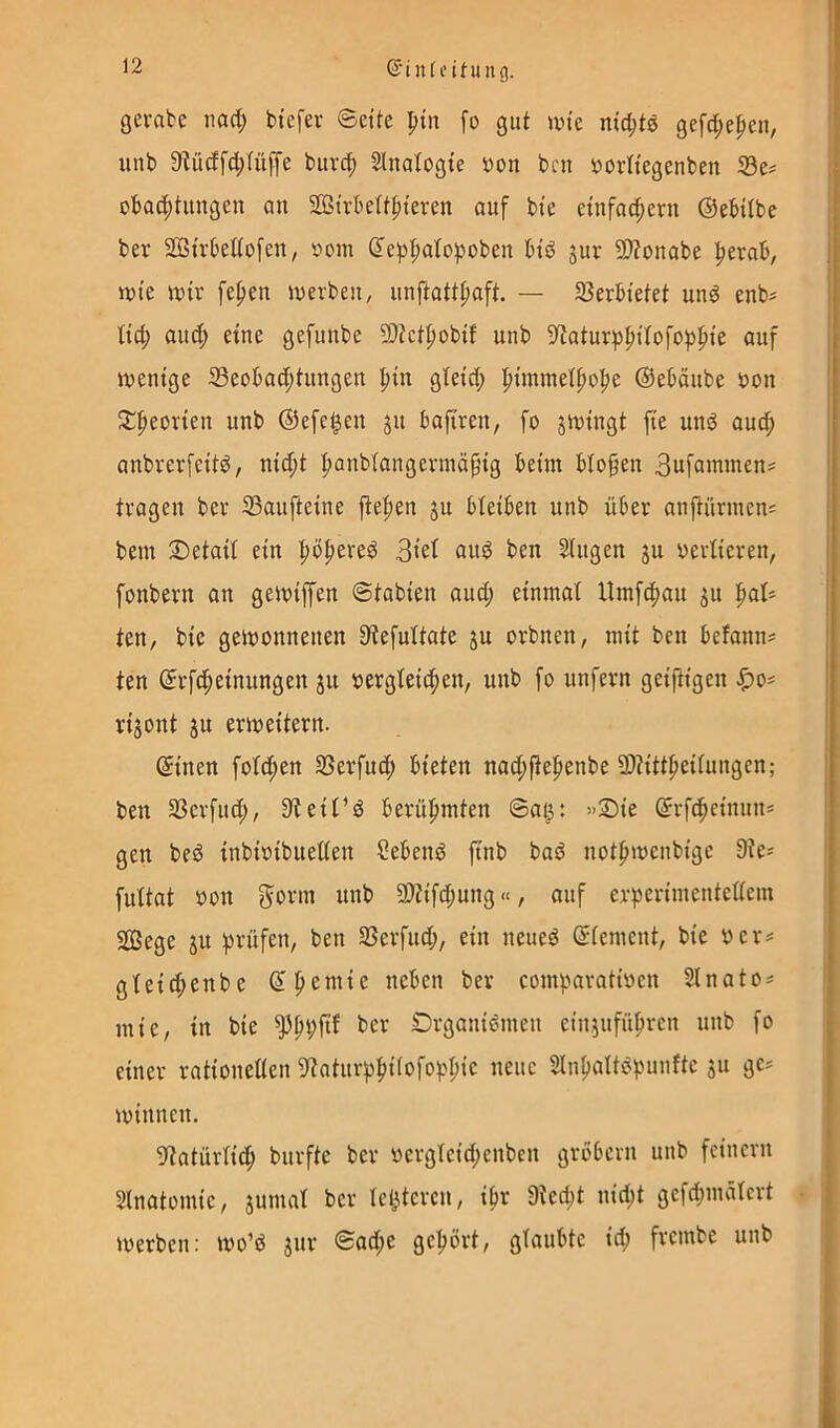 ©inli’ituiig. gerate nad; tiefer Seite ^in fo gut wie nid;t0 gefc^e^en, unt 9^üdfd;^üffe tur(^ Slnafogie uon tni öortiegenten S3e^ otad;tiingen an 2ÖSirtettfiieren auf tie einfad;eru ©etUte ter Sßirtetiofen, r»om ©ef)|»afo)iüten tid gur 9)?onate l^erab, wie wir fefien werten, unftatt^aft. — 33ertietet unö ent^ fic^ au(^ eine gefunte 9)?ctf)otif unt 9iaturp^ifofof)i^ie auf wenige 33eotad;tungen pin gfeid; ^iimnel^o^e ©eMute uon fj:peorien unt ©efe|en ju tafiren, fo swingt fie und aucfi antrerfeitd, nid;t ^antfangermäpig teim tlofen 3ufcnninen# tragen ter 33aufteine jtefien ju Heiten unt über anftürmen: tem Detail ein ^öfiered tien Singen ju oerlieren, fontern an gewiffen Stotien aud; einmal Umf4)an su licil* ten, tie gewonnenen 9tefultate ju ortnen, mit ten tefann^ ten ©rfcfieinungen ju oergleitpen, unt fo unfern geiftigen J^o= rijont ju erweitern. ©inen folcpen SSerfud; tieten nad;ftepente 93tittpeilungen; ten SSerfud;, 9teit’d terüfnnten ©ai^: »Sie ©rfc^einnn* gen ted intioitueden Cetend fint tad notfiwentigc 9te^ fultat ton Sonn unt 9)?ifd;uttg«, auf erperimentcllem SOSege su innifen, ten SSerfnd;, ein neued ©lemcnt, tie ter^ gleic^ente ©pemic neten ter comtaratioen Slnato^ mie, in tie ter Srganidmen cinsufüpren unt fo einer rationellen 9tatur^if)ilofof^^ie neue Sln^altdfwnfte ju ge^ Winnen. 9latürlid^ tnrfte ter tergleid;entcn grotern unt feinem Slnatomie, jumal ter letzteren, i^r 9ted;t nid;t gefd;mälcrt werten: wo’d jnr ©ad;e gehört, gtautte id; frcmte unt