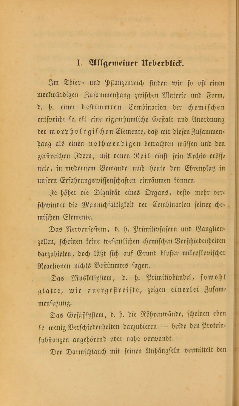 3m Z\)kxi imt> ^flanjenret(| finben mir fo oft einen mcrtmüvbtgen Sufammenf^ang jmifdjen 9)?atene unb 5orm, b. b. einer beftimmten Kombination ber (f)emifcben entfprid;t fo oft eine eigentbümticbe ©eftalt unb Sinorbnung ber m 0 r b I» 010 g i f (f) e n Kiemente, baf mir biefen Bufammen* bang atd einen notbmenbigen betrachten muffen unb ben geijtreicben 3been, mit benen Steil einfl fein Slr^io eröff# nete, in inobernem ©emanbe nod; ben unfern Krfabrung6miffenfd;aften einräumen fönnen. 3e \)^zx bie ^Dignität eineö Orgond, befto mehr oer^ fd;minbet bie 9)tannid;fattigfeit ber Kombination feiner ebe? mifd;en Ktemente. 1!)ad Sternenfbfiem, b. b- ^rimitinfafern unb ©angtien^ jeden, fd;einen feine mefenttid;en cbemtfdhen 33crfcbiebenbciten barjubieten, bod; fäft fid; auf ©runb bfofjer mifroffobifd;er Steactionen nid;td S3eftimmted fagen. ®ad S)tudfclfbftem, b. b- ^rimitinbünbel, fomobf glatte, mie quergeftreifte, jeigen einerlei 3ufam^ menfet^ung. ®ad ©efdbfbftcm, b. b- bie Stöbrenmänbe, febeinen eben fo menig 93erfd)icbcnbeiten barjubieten — beibe ben Protein* fubftanjcn angeborenb ober nabe nermanbt. ®er £)armfd;faud; mit feinen ?lnbängfetn nermittclt ben