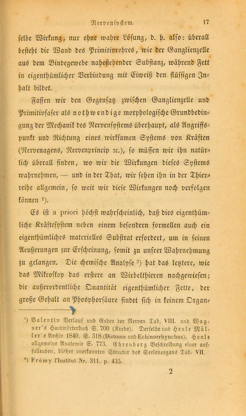 fctbc Sffitrfung, nur o^ine n)a|)re Stufung, b, p. atfo: überatt befiehlt btc SBanb beö ^rnm'Hüro^veö, njtc ber ©angHenjette ouö bem 23tnbegeu)ebe na^efie^enber ©ubjlanj, inä^renb gett in etgentpümlid;er 33erbtnbung nut ©tiveip ben flüfftgen ^att bilbet. gaffen tt)tr ben ©egenfa^ jintfc^en ©angltenjeüe unb ^n'nittinfofer ald not^wenbige morp|)ologt[(ffe ®runbbebtn= gung ber SOJec^antJ bed ^iernenf^ffemö überhaupt, at^ Slngriff^* punft unb 9ttff)tung etneö intrffamen @t;ffeni6 »on Kräften (9?erüenagene, 9leroen^rtnct^ :c.), fo ntüffen irtr t':^n natür=» Itd; iiberaK ffnben, tt)o «Jtr bte SOStrIungen btefeö ©pffemd n)a|irne^men, — unb tn ber wtr fepen tpn tu ber ret^e allgemein, fo meü mir btefe Sßtrfungen noc^ nerfolgen fönnen i). iff a priori ^öd;ff ma|)rf4)einttd;, ba§ bied eigent|»üim ltd;e ^rdftef^ffem neben einem befonbern formetten and; ein eigent|)ümli(^eö materiedeö ©ubffrat erforbert, um in feinen Sieu^erungen jur ©rfd^einung, fomit jn unfrer 2ßaf»rne^mung ju gelangen. 2)ie (ffemifc^e Sinalpfc =) i^at bad letztere, mie bag SÄifroffop baö erffere an 5ffiirbelidieren nad;gen.'iefcn; bie au^erorbenttidje Quantität eigenifiümtid;er gelte, ber grofe ©efialt an ^poö^^orfäure ffnbet ffd; in feinem Drgan* ^ ') SSalcntin 93cr(aiif unb (Suben ber 9lev»cu ijafc. VIII. uiib SBagj ucr’S <§aubUun‘tcrI)uc^ ©.700 (.Hvcbe). Sevfclbc unb .(^eulc 5D7iits tcr'gSIrc^iu 1840. ©. 318(Disloma unbEcliinorrhynchus). Jpcule allgemeine SInafeinie @. 773. Sf^renOerg 53efc^reibnng einer auf; faltcuben, biel)cr nncrfniintcn ©trnctnv bcö ©eclenovganö J'ab. VII. *) Frciny riiistilul Nr. 311. p. 435. 2