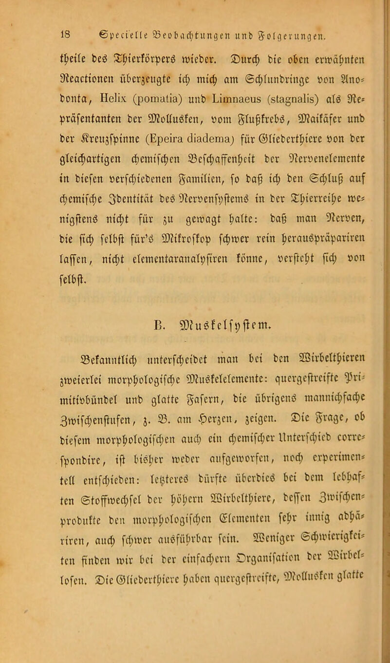 f^tik beö 2:|)terförberö ivteber. ®iirc^ btc oben erwähnten SieacHonen übcrjeiigte irf; imc^ am @c|)Tnnbnngc oon SIno* bonta, Helix (poniatia) unb Limnaeus (stagnalis) atö 3te* ^)räfentanten ber SWoüuöfen, vom gtupfrebö, 9)?atfäfer unb bev ^reiijfbtnne (Epeira diadema; für ®Itebertf)iere von ber gteid^arttgen cf)emtfc^cn S3efd;affenf)n’t ber 9?ervene(cmente tn biefen verfd;tebcnen gflmtlten, fo ba^ ben ©c^tuf auf d;emtf(^e ^bentität beö 9^ervenfl;j^emö tn ber ^|)terre{|>e tve^ ntgjienö ntcf)t für ju gewagt :^atte: baß man 9terven, bie ftef) fefbjt für’d SKifroffop fcf)wer rein ^eraug^räpariren taffen, m'(t;t etementaranatpfiren fonnc, verftept fiel; von fetbfi. B. SOhtSfcIfpfiem. 33efanntltd) unterfcf)etbet man bet ben Sötrbettfiteren Smeiertei morp^otogtfd;e ?Wudfetetemente: quergeftretfte ^^rt^ mtttvbünbet unb gtatte übrtgenö mannigfache 3mtfd;enfiufen, j. 23. am ^erjen, setgen. ®te Srage, ob biefem morhhol^^ötfd;^« «wd; ein d;emtfcher llnterfchteb eorre^ fponbtre, ift bisher tveber aufgeworfen, nod; erbertmen* tett entfd;tcbcn: te^tered bürfte überbted bet bem lebhaft ten ©toffwed;fet ber SBirbetthiere, beffen 3ii-Hfd;cn* fjrobufte ben morhhc'^'^Ö’f^K” (Stementen fepr innig ab|)ä*= riren, aud^ fdjwer andfübrbar fein. SÖSeniger ©chmierigtei^ ten ß'nben wir bei ber einfad;ern Drganifation ber Sßirbet* tofen. Sie ®(iebertl)ieve hnlien quergefiveifte, 2)Joaudfen gtatte