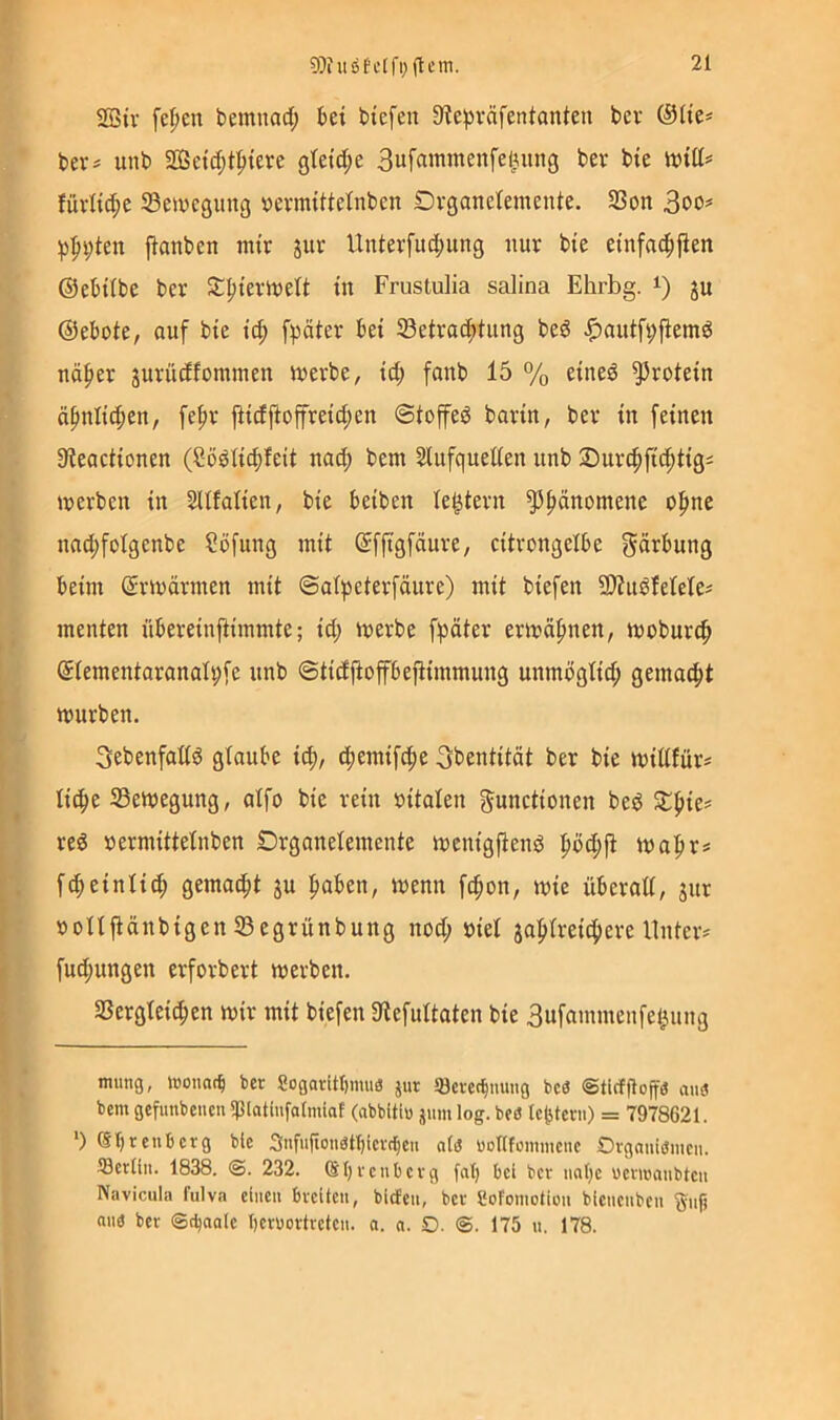 2ßtv fe^en bemnad; bei tiefen 3ie;präfentanien ber ®(ie* * bers unb 2ßeic[;tpiere gteid;e 3ufammenfelinng bev bie iviCt? Jüvii^e 53eu)egintg \)evmitteinben Drganeiemente. SSon ))f>i;ten jianben mir Unterfuc|)ung nur bie einfnc^fien ©ebiibe ber St^iermett in Frustulia salina Ehrbg. i) ju ©ebote, ouf bie i^ fpäter bei ^Betrachtung bed ^autfi;jtemd näher jurüdfommen merbe, id; fanb 15 % eined Protein ähnlichen, fehr |Hdjtojfreid;en ©toffed barin, ber in feinen Steactionen (Södtichteit nad; bem Slufquetten unb 2)urchftchtigi merben in SUfalien, bie beiben Testern ^h«ttomene oh^^^ nad;fotgenbe Söfiing mit ©fftgfäure, citrongelbe gärbung beim ©rmärmen mit ©alhcterfäure) mit biefen Sltnöfetele^ menten nbereinftimmte; id; merbe fpäter ermähnen, moburch ©lementaranal^fe nnb ©tidfioffbejlimmung unmögtid; gemalt mürben. Sebenfattd glaube ich, th^’^ifchc ^bentität ber bie midfür^ liehe 23emegung, atfo bie rein »itaten gunctionen bed reö »ermittetnben Drganelemente menigftend höd;ji mahr# f^einlid; gemalt ju haben, menn fchon, mie überad, ^ur Donjiänbigen SBegrünbung nod; biet jahtreichere llnteiv fu^ungen erforbert merben. Sßergteichen mir mit biefen 3tefultaten bie 3ufammenfel^ung tmmg, toonac^ ber 8ogaritl)muö jur löevec^uung bc3 ©tirffioffa ans bem gefunbeueu spiatlufalmiaf (abbitlu jum log. beö Ic^terii) = 7978621. *) Sbrenberg bie 3nfurionötl)ier(beu ala »orifommene Orgauiamen. IBerlin. 1838. @. 232. (SI)rcubevg fal) bei ber nahe üevmaiibteii Navicula fulva einen breiten, biefen, ber Sofoniotion bienenben 'gnf) ana ber @d)aale beruortreten. a. n. D. @. 175 n. 178.