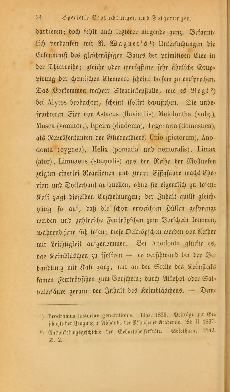 barbteten; bod^ and; (e^terev ntvgenbö ganj. S3cfannt= | Itd; öevbanfen n)tr 9?. SOSagner’öO Unterfud;ungen bie | (^rfenntm^ beö gletd;mäptgcn 93aue6 ber ^)rimiti»en (5ier in | ber 5i:^ievreipe; gleid;e ober irentgjienö fe|>r ä|)nltd;e ®ru^s I ))irung ber d;emifd;en ®(emente fd;eint btefera 3u entfprec^en. j 2)ad SSorfommen iraprer @tearinfrt;fiaUe, wie eö 3Sogt®) bei Alytes beobod;tet, f^eint ifolirt bajufie^en. 2)ie unbe^ frud;teten ß:ier bon Aslacus (fluviatilis), Meloloniha (vulg.), Musca (vomitor.), Epeira (diadema), Tegenaria (domestica), j atö 9ie))räfentanten ber ©üebert^iere, Unio (pictorum), Ano- donta (cygnea), Helix (poraatia unb nemoralis), Limax (ater), Limnaeus (stagnalis) auö ber Sieipe ber 9)?oduöfen jeigten eineriei Üieactionen unb jwar: ©ffigfäure niad;t dpo^ rion unb 25otter|)aut aufqueden, o^ne fle eigentüd; ju löfeu; ^di jeigt biefelben (£rfd;einungen; ber 5d^dt quidt gteic^= jeitig fo auf, bap bie fepon erweid;ten .f)üden gefprengt werben unb geütröpfd;en juin 93orfc^ein fommen, wäprenb fene fi^ tofeu; biefe Deltri)pfd;en werben oon 2tetfier jj mit Seid;tigfeit aufgenommen. ®ei Anodonia glüdte cs?, i baö it’eimbiäöd;en ju ifotiren — eö oerfd;wanb bei ber 93e- | ^anbiung mit ^ali ganj, nur an ber ©tede beö iTcimfted'3 i famen getttropfd;en 51111135orfd;eiu; biird; 2Ufo^ot ober ©al* j peterfäure gerann ber 3«f>alt besJ i!eimbläs5d;enö. — Dem» I ') Prodromus hisloriac gcnenilionis. Lips. l83C. Söeitiägc jur ®cr fd)irf)te ber Beugung in Ölbljanbl. ber Ü)hnubencr Slcabemic. II. 1837. (5ntunrfeluugageff^i(btc ber @eOuvtül}elferfii'tc. (Sclotfiurii, 1842. S. 2. S