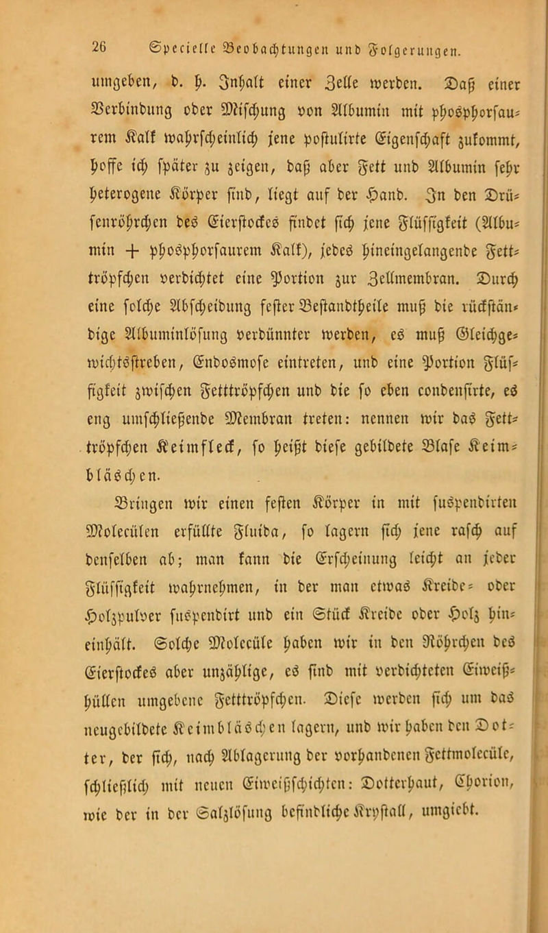 ©pccicHc 93eo6ad;tungcn unb S'ofgeruugen. lungekn^ t>. p. Sn^att einer ^tUt werben. einer 23erbtnbnng ober 9)?tfd;ung »on SUbumtn mit ^po^^pox\au^ rem Äaif wajir[ct;eintic^ jene ))of}ntirte ®igenfd;aft juiommt, pcffe ic^ fpäter ju jeigen, bap aber gett unb SUbumin fepr |)eterogene ilbr^jer p'nb, Hegt auf ber ^anb. 3« ben 2)rüi fenröprd;en beö ^ierpodes p'nbet jene ^iüffigfeit (SUbu* min + :|)f)oö;|)|)orfaurem ^atf), jebeö ^pineingelangenbe gett^ trü))fd;en »erbid;tet eine Portion jur 3eüinembran. Siird^ eine fotcpe 5ibfd;eibnng fefter 33ePanbt|>eiIe mup bie vüdftän* bige SUbuminiofung »erbünnter werben, ed mup ©leidige* widjtöftreben, ©nbc^mofe eintreten, unb eine Portion glüf* pgfeit jwifdien getttri>pfd;en unb bie fo eben conbenprte, eö eng umfcfdiepenbe 9)iembran treten: nennen wir ba^ gett* tröpfcpen Äeimfted, fo ^eipt biefe gebiibete 33iafe ^eim* b I ä ^ dl e n. 23ringen wir einen fe^en ilör^er in mit fu6penbirten 9)?oiecüIen erfüdte gtuiba, fo lagern fid; jene rafc^ auf bcnfetben ab; man fann bie ©rfd;einung Iei(|it an jeber gtüffigfeit waprnepmen, in ber man etwaö i?reibe* ober ^ütjpuber fuepenbirt unb ein @tüd i?reibe ober ^olj ^in* i| einpäit. ©oId;e 9)toIecüie paben wir in ben Dlöfirc^en beö l| ©ierftodeö aber iinsäpiige, eö ftnb mit verbid;teten ©iweip* | püden umgebene g-etttröpfd;en. 2)iefe werben fiep um baö j neugebiibete ^leimbiäöcjien lagern, unb wir paben ben ®ot* ^ ter, ber jid^, nac^ ^Ibtagerung ber »or^anbenen gettmolecüie, i fc^Iiepiidi mit neuen ©iweipfc^id;ten: Dotterpaut, Sporion, >. loie ber in ber ©atjiöfung bep'nblic^e ATriiPnd, umgiebt. i \