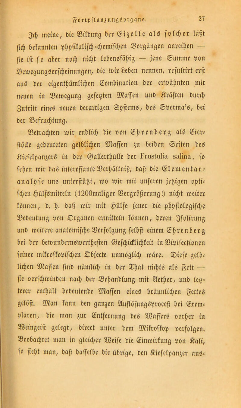 Sortpflanjumjöorgane. meine, t>ic Sübimg ber ©tacne alö [otd;er U^t befannten p^9ftfaKfc|)*d;emtfc^en S^orgängen onreipen — jtc ifl fo aber nod^ nic^t tebenöfäptg — jene ©umme »on Semegungöevfd^etnungen, bie inir ?eben nennen, refuttirt evji ouö bei- eigent|)ümitc|)en Kombination ber erinä^nten mit neuen in 33emegung gefegten SJiaffen unb Kräften biird^ Sutritt eineö neuen berartigen ©pfiemö, beö ©))erma’^, bei ber S3efru(|)tung. S3etrad)ten mir enbti(^ bie bon Kprenberg aB Kier* jtbcEe gebeuteten geibtict;en ÜJiaffen ju beiben ©eiten beö iliefelpanjersJ in ber ®attert|)ülie ber Frustulia salina, fo fehlen mir bo6 intereffante 2Ser|iättni^, bap bie Klein ent ar# anali;fe unö unterftü^t, mo mir mit unferen jetzigen o^iti^ fd;en ^ülfömittein (1200maliger 23ergröjierung!) nic^t meiter fönnen, b. ba^ mir mit ^ülfe jener bie ip^pfiotogifc^e 33ebeutung oon Drganen ermitteln fönnen, beren 3fofirung unb mcitere anatomifc^e 23erfofgung fetbfi einem K^renberg bei ber bemunbernömertpefien ©ef^idfic^feit in Sßibifectionen feiner mifroffofiifc^en Objecte unmögfi^ märe. 2)iefe gelb* Iid;cn 9)?affen finb nämlid; in ber nicf»B oB gett — fie oerfd;minben nad; ber 33e|ianblung mit 2let|ier, unb fet^* terer enthält bebeutenbe 9)taffen eined bräunfidjen getted gelöfl. 2)Zan fann ben gonjen Slnflöfungdfirocep bei Krem* jitaren, bie man jur Kntfernung bed Sßaffcrd oorj)er in aßeingeift gefegt, birect unter bem 9)tifroffop oerfofgen. S3eobad;tct man in gleid;er aßeifc bie Kinmirfung oon ilali, fo fiefit man, bap baiJefbe bie übrige, ben if'icfcff.'anjer aud*