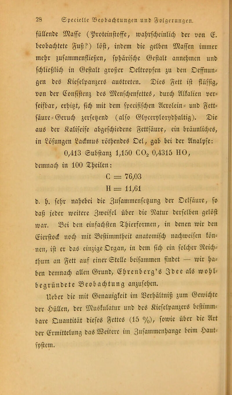 füUenbe 3)?affe (^Pvoteinftop, wa|)rfd;e{ntid; ber v>on (5. bcobad;tete gu^?) löjl, tnbem bte gelben 9)?affen immer me|)r jufammenfliepen, fp^örifc^e ©efiait anne|)mcn unb fc^tieflid; in ©ejiatt großer Dettropfen ju ben Deffnun? gen beö ^iefelpanjerd ouötreten. 2)ieö gett ifi flüffig, »cn ber Sonftjiens beö 9)?enfd;enfetteö, burd; SUfaüen ber« feifbar, er'^it^t, ficb mit bem fpecififc^en ^crotein^ unb gett? fäure#®erud; jerfe^enb (atfo ©t^cervtorpb^aitig). 2)ie oud ber ^latifeife abgefd;iebene gettfäure, ein bräuntic^es, in Ccfungen Sadmue rötpenbed Det, gab bei ber Slnatpfe: 0,413 ©ubjtans 1,150 COa 0,4315 HO, bemnacf) in 100 St|)eiien: C = 76,03 H = 11,61 b. I». [e|ir na'^ebei bie 3»f^inimenfe^ung ber Delfäure, fo ba^ ieber weitere 3weifel über bie 9tatiir berfelben geibji mar. S3ei ben einfad;ften S:|)ierformen, in benen mir ben ©ierjtod nod; mit 33efiimmtpeit nnatomifcb nac^meifen fön* nen, ift er baö einjige Drgan, in bem fic^ ein fofcber 3tcic^* ! ti;iun an gett auf einer ©tede beifammen finbet — mir I)a* j ben bemnai^ alten ©runb, ©f>renberg’d gbee atd mo^t* | begrünbetc S3eobad;tung anjufe^en. lieber bie mit ©enauigfeit im SBcrfiättni^ jum ©emicbte - ber ^üden, ber 5Dhiöfutatur unb bcd ^licfetpanjcrö bcftimm* bare Quantität biefed gcttcö (15 %), fomic über bie 2lrt f ber ©rmittetung bad SDBeitcrc im 3»frt»’nicnbangc beim ^)aut* fVflcm.