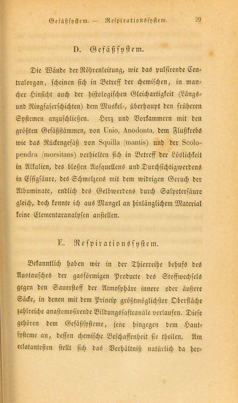 D. (Sefäf jlem, Ste Söäiibe ber 9?ö^renTettung, Jvie baö ^julftrcnbc den* tratovgan, [d;etneu ftd; tn 93etreff bev d;emtfd;en, tu man* d;ev aitc^ ber ^t|ioIogtfd;en ©letc^arttgfctt (öängd* unb 9?tngfaferfc^(4)ten) bein 9)?ugfet*, über^au^t ben früheren ©9fiemen anjuf^Itej^cn. ^)evj unb Sßovfammevn nut ben größten ©efä^fläminen, »on Unio, Anodonta, bem g^upfvebd inte bad 9iüdengefäp von Squilla (manlis) unb ber Scolo- pendra (morsitans) öerptelten jtd; tn 33etveff ber ?ödltd;feit tn SUfah'en, bed blopen Slufquettend unb ®urd;ftc^ttgtt)erbenö tn dfjtgfäure/ beö @d;meljend mit bent mtbrtgen ©eruc^ ber SUbuminate, enbitc^ bed ©elbtuerbend biird; ®ai^)eterfättre gteid;, bot^ fonnte td; au^ 93?anget an |){ntängtt(^ent 5D?atertat feine diementoranafpfen anjtelien. E. 9? efpirationöfpfiem. 53efanntfid; ^aben mir in ber Spierrcipe be'pufd bed 2iudtaufd;ed ber gasförmigen ^robucte beö ©toffmed;fcfö gegen ben ©auerjtoff ber Sltmofpf)äre innere ober äujtere ©äcfe, in betten mit bem ^rincip grö|}tmögfid;fter Oberftäd;e iapTreidje anaftomofirenbeS3itbungdfaftcanäIe Verläufen. 2)iefe gc{)ören bent ©efäpfpftcme, jene 'hingegen bem |)aut=» fpiteme an, beffen d;emifd;e 33efcfiaffenpeit ftc tfteilen. Slnt ectatanteften fteiit fid; bad 33er|)ältni0 natüviid; ba fter*