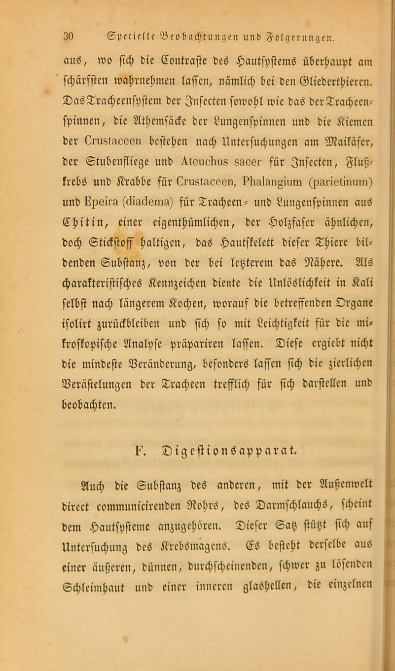 auö, tt)o fid; bte ^oiitraj^e t>ed ^autfi;fiemö üBer^au^t am fd;örffien wapvnefimen taffen, nämttd; kt Cen ©Hebcrt^teren. 2)aö2^racf)eenf9fiem ber ^nfecten fomofit mte baö berJtracficcn^ fptnnen, bie Sltficmfädc bev ^ungcnfpinnen unb bte Ätemen ber Crustaceen bejtef)en nad; llnterfii^ungen am 5B?aifäfer, ber ©tuknfitegc unb Ateuchus sacer für ^nfecten, 5tuk frebd unb Ärabk für Crustaceen, Phalangium (parietiuum) unb Epeira (diadema) für ^trad^een^ unb Sungenfptnnen auö Sfitttn, einer eigent^ümlic^en, ber «^oljfafer ä^nlit^en, boc^ ©ticfflof fialtigen, baö ^autffelett biefer Z^kxi benben ©ubjtanj, uon ber bet te^terem bas5 9ta^ere. Sltö c^araftertfttfcf)eö ^ennjetcben biente bie llntö^tic^feit in £ati fetbfi nad; längerem Äo4)en, worauf bie betrefenben Drgane ifotirt jurüdbleiben unb fid; fo mit Ceid;tigfeit für bie mü froffopifc^e Slnatpfe präpariren taffen. Siefe ergiebt nicht bie minbefte SSeränberung, befonberö taffen fich bie jiertichen SSeräftetungen ber Ji:rad;een trefftid; für fich barfietten unb beobachten. F. ©igeftionöapparat. Stud; bie ©ubitanj beö anberen, mit ber 2tu^enwett birect communicircnben StohriS, beö 2)arntfd;tau(hö, f^eint bem .^autfpfteme anjttgchören. 3)iefcr ©a(^ p§t fid; auf Untcrfud;uug beö ^TreböntagcuO. bcftefit berfetbc auö einer äupcfcn, bünnen, burd;fd;einenbcn, fd;wcr jtt töfenbcn ©d;tcimhaut unb einer inneren gtaöljctten, bie einjctncn