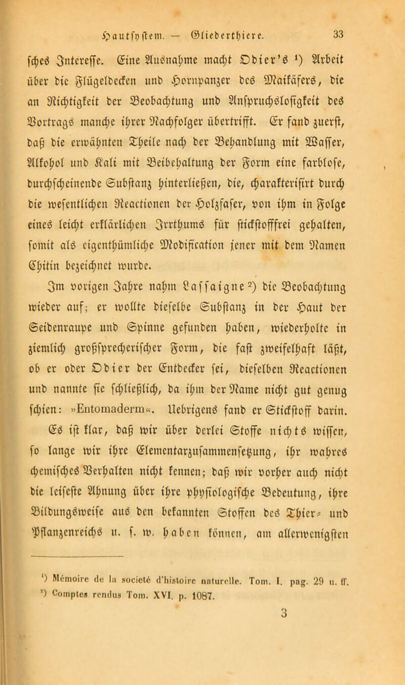 fc^eö Sntcveffe. Stne Slu^naljme mac^t OHer’ö ^ Slrbett über bic glügelbcdfen unb |)onipanjer bcö 9)?atfäferö, btc on 9?ic^tt9fett ber ^Beobachtung unb Slnfpruch^tofigfett beö SJortragö manche ihrer 9tochfoIger übertrifft. @r fanb suerjt, ba§ bte erioähnten Stheile nadh 35ehanblung mit Sßaffer, Sltfohot unb ^t'ati mit Seibehaltung ber gorm eine farbtofc, burchfcheinenbe ©ubfianj hi^tertie^en, bie, charafterifirt burc^ bie mefentlichen 3teoctionen ber J^oljfafer, bon ihm in gotge eine^ leicht erftärlichen Orrthumö für ftirffiofffrei gehalten, fomit atö cigenthümliche 3)tübijtcation fener mit bem 9?omen (^hitin bezeichnet mürbe. 3m »origen Sah'’’^ nahm öaffaigne“) bic 33eobad;tung mieber auf; er moltte biefetbe ©ub|ianj in ber ^)aut ber ©eibenraupe unb ©pinne gefunben mieberholte in ziemlich grohfprerf;erifcher gorm, bie faft z^neifethaft läpt, ob er ober Dbier ber ©ntbeefer fei, biefetben 9teactionen unb nannte fie f^ltieftich, ba ihm berlRame nicht gut genug fchien: »Entomaderm«. Uebrigenö fanb er ©tirfjtoff barin. di ift flar, bap mir über bertei ©toffe nichts miffen, fo lange mir ihre (Jlementarzufammenfe^ung, ihr mabreö chemifcheö SSei’hatten nicht fennen; ba^ mir »orher auch nicht bie leifefle Slhnung über ihre phpjtotogifche ©ebeutung, ihre 53i(bung^meife auö ben befannten ©toffen beö unb 'Pflanzenreich^ u. f. m. h«bcn fbniicn, am aaermenigfien *) Memoire de lii societ^ d’liisloirc naturelle. Tom. I. pag. 29 u. IF. ’) Comples rendus Tom. XVI. p. 1087. 3