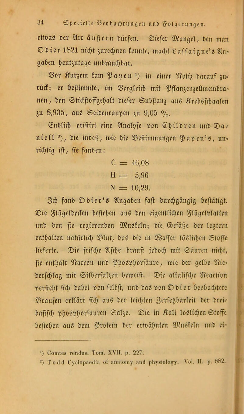 etlvaö ber 2lrt äußern bürfen. Stefer SWangel, ben man Dbier 1821 m'd)t jured;nen fonnte, mad;t ^affatgne’e 2tn: gaben beutäwtage unbraud^bav. 35or Äurjem fain ^ a 9 e n in einer 9?otij barauf ju» rücE; er bejlimmte, im Sßergteicb mit ^flanjenjeümembras nen, ben ©tidjioffgebatt biefer ©ubftanj au6 Ärebsfcbaalen ju 8,935, auö ©eibenraupen ju 9,05 %. (Jnbtic^ eriftirt eine Slnatpfe von ^bilbren nnb 3)a^ nieü 2), bie inbcp, mie bie ®e|timmungen ^apen’P, un^ richtig ift, jte fanben: C = 46,08 H = 5,96 N = 10,29. 3ch f«nb Dbier’d Slngaben faft burt^gängig betätigt. Die gtugetbeden bejteben auö ben eigentiicben ^lügetplatten nnb ben jie regierenbcn 59?udfeln; bie ©efape ber (extern enthalten natürlich 33üit, ba^S bie in 203affer fbPHd;en ©toffc lieferte. Die fri[d;e 2tfd;e braufi febodh mit ©cinren nid;t, fie enthält ^^tatron nnb ^hi^^P^^^^äure, mie ber gelbe 9cie* | berfchlag mit ©ilberfaljen bemcift. Die alfalifd;c Dtcactien rerfteht ftd; babei »on felbft, nnb baö öon Dbier beobachtete * 33ranfen erflärt fid; anö ber leidsten Bei^fe^barfeit ber brei* > bafif^ ©alje. Die in ilali IbPlichcn ©toffe ^ beftehen and bem ^^votein ber ermähnten 3)?nefetn nnb cü i ‘1 ‘) Comles rendus. Tom. XVII. p. 227.  *) Todd Cyclopaedia of aiialomy and physiology. Vol. II. p. 882. J