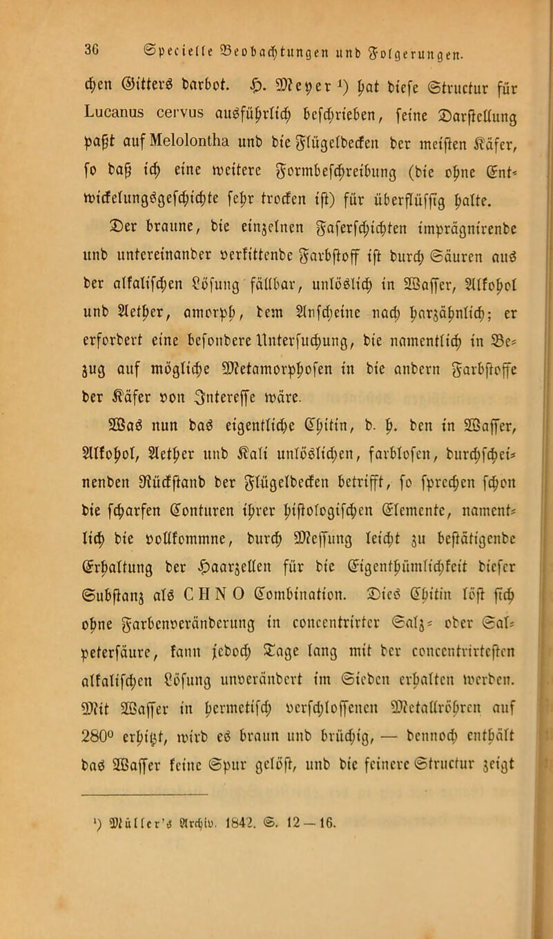 d;en ©ütevö barbot. Sp. 9)?c9er ^at btefe ©tructur für Lucanus cervus au^faprltc^ bcfdjrteben, feine ®arfteaung ^aft auf Melolontha unb bte giügeibecfen ber metfien iläfer, = fo bap tc^ eine tveitere gormbefcJpreibitng (bie o^ne (5nt* n)icferungdgefd;ic^te fe^r trocfen ift) für überflüfjtg ^oUe. i 3)er braune, bie einjetnen gaferfd;ic^ten iinprägnirenbe unb untereinanber oerfittcnbe garbfioff ift burd; ©äuren and ’’ ber alfalifd;en Söfung fällbar, unlödli^ in SBaffer, Slltofiol , unb 2letf>er, amor:pb, bem 2(nfd;eine nad) ^arjätjnlic^; er erforbert eine befonbere ltnterfucf)ung, bie namentlid) in SBe= jug auf mögliche SJtetamorpfiofen in bie anbern garbftoffe ber ^äfer X)on ^ntereffe n?äre. ' SBad nun bad eigentli^e (Ifiitin, b. ben in SBaffer, I Sletfier unb ilali unlödlid;en, farblofen, burd;f4»eü nenben 9?üdftanb ber gtngelbeden betrifft, fo fprec^en fc^on j bie fc^arfen (Konturen ifirer |jiftologifcf)en (Elemente, naments | i li^ bie oodfommne, burc^ SD?e)yung leid;t ju beftätigenbe (Jrbaltung ber Jf)aar5eßen für bie @^igentfiümlid;feit biefcr ©ubfianj ald C H N 0 ß'ombination. 2)ied d^itin löft ftcf) ' o^ne garbenoeränberung in concentrirtcr ©aljs ober ©at* peterfäure, fann febod; ^age lang mit ber concentrirtcftcn alfalifd;en Cöfung mmeränbcrt im ©icbcn erhalten mcrben. ü)?it 2ßaffer in Ijermetifd; vcrfd;Ioffenen 2)tetallr6frcn auf 280“ erf)ii^t, mirb ed braun unb brüchig, — bcnnoc^ cntbält bad SBaffer feine ©pur gclöjt, unb bie feinere ©truefur jeigt *) ü)tüf(cr’i5 Wrefciu. 1842. 12 — 16.