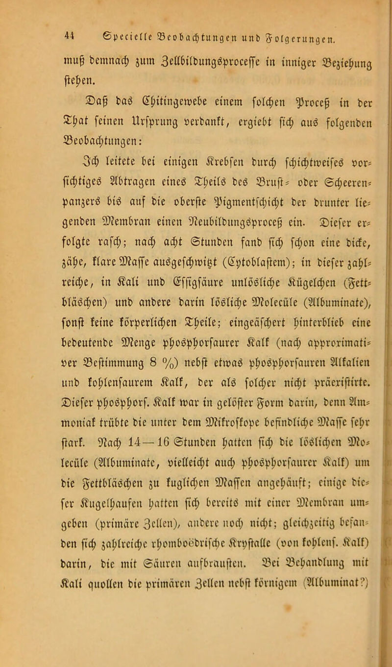 mu^ bemnacf) jiim 3e^^^ttbungöpvocef[e in inniger iSejtepung fie|)en. 3Dap baö ß^Jiittngewebe einem [oic^en ^roce§ in t>er feinen Urfprnng »erbanft, ergiebt fid; and folgenben 33eobad;iiingen: 3^ leitete bei einigen ilrebfen burd; [d;id)tmeifed uor» fic^tigee Sibtragen eineö S:^eitö beö Söruft# ober ©d;eeren* ^^anjerd biö auf bie oberfte ^Mgmentfd;id;t ber brunter lic- genben 9)?embran einen 3^eubitbiingöproce§ ein. tiefer er? folgte rafd;; nod; ac^t ©tunben fanb fic^ fd;on eine bicfe, gäf»e, ftare 9)taffe au^gefc^migt (^ptoblafiem); in biefer ja^l? reid;e, in ^ali unb ©fftgfdure iinlodlic^e Äügeld;en (gett? ! biäödjen) unb anbere barin lo^lic^e 9}?oIecü(e (HIbuminate), i fonfi feine förberfiifien Streife; eingeäfd;ert fiinterbfieb eine i bebeutenbe 5D?enge iJpoöb^orfaurer Äatf (nad; abprorimati? ' »er 33ejtiinmung 8 %) nebft etmab b^o^pporfauren SUfafien unb fofiienfaurem Äalf, ber alb fofd;er nic^t tiefer bf>obbf»orf. i?alf mar in geföfier gönn barin, benn 2im? montaf trübte bie unter bem SWifroffobe bcftnbticbe 9)tap fe^r ftarf. 9<tad; 14—16 ©tunben fiatten ficfi bie föbfid;en 3)to? * lecüfe (Snbuminate, oietteid^t auc^ ilalf) um r bie gettbfäbd;en ju fugtid;en 2>?affen ange^uft; einige bie? ^ fer ilugeipaufen l;atten ftd^ bereitö mit einer 9)tcmbran um? ^ geben (brimäre BcHen), anbere nod; nic^t; gieicbjeitig befan? f ben fic^ japtreiebe rbomboebrifd;e ilrpftaüe (oon fobfenf. Äalf) i[- barin, bie mit ©äuren aufbrauften. 5Bei 23cbanbtung mit tJn Ä'ali quoücn bie bniuären 3clicn nebft förnigem (^llbuminat?) X