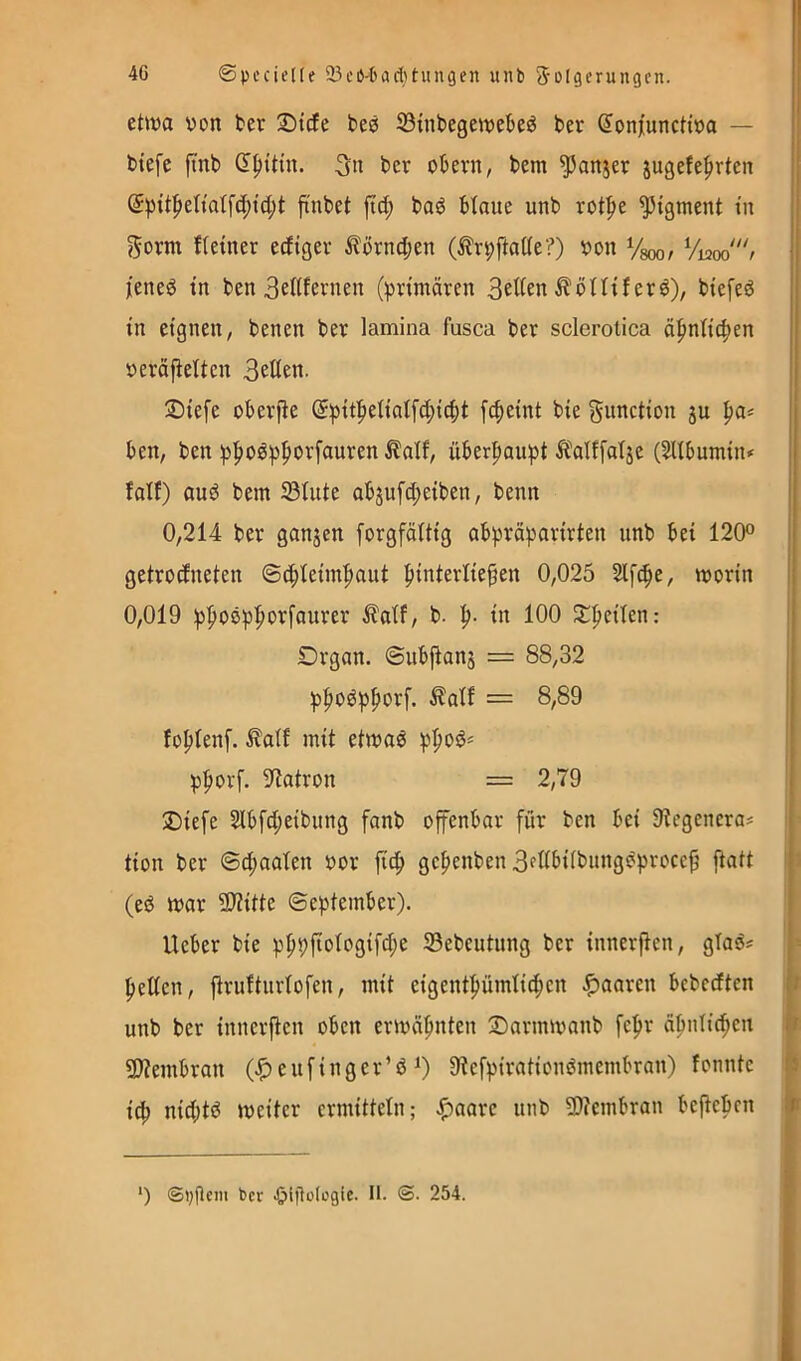 4G ©pecielle 23cß'6ari)tungen uiib Solgcrungcn. etitja von ber l^icfe beö ©inbegewekö ber ^onjiunctiva — biefc ftnb bcr obern, bem ^anjer jugefe^rtcn finbet ftd; bad btaue unb rot^e Pigment tn gorm f(etner edtger ^orn4)en (^rpftatte?) von Vsoo/ l'ened tn ben 3eltfernen (primären 3eKen ^öHtfer^), btefeö in eignen, benen ber lamina fusca ber sclerotica ä^ntie^en veräj^etten 3eßen. 3)ie[e oberj^e @pit|ietialfd;icbt [^eint bie Function ju pa^ ben, ben pl^o^p^orfauren ^alf, überhaupt It'alffatje (^tbumiiu falf) and bem 33tute ab5ufd;eiben, benn 0,214 ber ganjen forgfältig abpräparirten unb bei 120o getrodneten ©c^leim|)aut btnterlie^en 0,025 Slfc^e, worin | 0,019 p|ioöp^orfaurer ^atf, b. p. in 100 Jt^eilen; Drgan. ©ubjlans = 88,32 I p|ioöpf)orf. ilalf = 8,89 i fo^lenf. ^atf mit etwas p|)0S= p|)orf. 9tatron = 2,79 ®iefe 2lbfd;eibung fanb offenbar für ben bei Otegenera# tion ber ©d;aaten vor fitf> gc|>enben 3fItbiibungSprocc^ ftatt (eS war 9)titte ©eptember). lieber bie p^pfiotogifd;e SBebeutnng ber innerften, gTaSs fetten, jlruftiirlofen, mit eigent|)ümli(^en paaren bebedten t unb ber innerften oben erwäfinten Sarmwanb fepr äbntic^en f» 2)?embran (^eufinger’S 9tefpirationSmembran) fonntc fs i^ nid;tS weiter ermitteln; ^aarc unb 9)?embran beftebcn ^ ') ©vflem bcr .öillütogie. II. <S. 254.