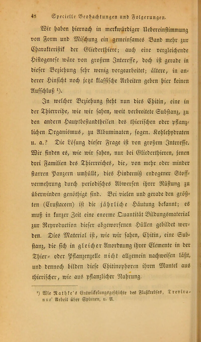 2ßtr ^ternoc^ in merfnjürbtger UeberetnfHmmung tjon Form unb 9}?{fd;ung ein gemetnfameö S3anb me|>r jur j! dpavafieriftif ber ©tiebert^iere; auct; eine oergletc^enbe | |)tßogenefe märe oon großem Fnterefe, bocß iß gerabe in | biefer 33ejie^ung fepr menig »orgearbeitei; ältere, in on^ ' berer -^inßßit noß) je^t fiaffifc^e Sirbeiten geben ßier feinen j 5(uffd;Iuß 1). Fn meld;er 23ejie|mng ßept nun bied d^iitin, eine in ber Sl^ierreiße, mie mir faßen, meit oerbreitete ©ubftanj, ju ben anbern .ß)außtbeßanbtßeiien beö tßierifcßen ober ßßanj# i lidien Drganiemud, ju SUbnminaten, fogen. .^oßfeßpbraten u. a.? ^ie ?öfung biefer F>^age iß oon großem Fntereße. i 2Bir ßnben t€, mie mir faßen, nur bei ©iiebertßiercn, jenen j brei Familien bed Jlißierreicßed, bie, oon meßr ober minber i ßarren ^anjern umßüttt, bied -^inberniß enbogener ©toff# ; oermeßrung burd; ßeriobifd;cd Slbmerfen ißrcr 9tüßung ju j überminben genötßigt ßnb. S3ei oiefen unb gerabe ben groß* i teil (drußaceen) iß bie fäßrlißie -Häutung befaiint; ed i muß in furjer 3cit eine enorme Duantität S3ilbungdmateriat jur 9teprobuction biefer obgemorfenen -fiüiten gebitbet mer* ben. Sied SDtaterial iß, mie mir faßen, dßitin, eine ©ub* ßanj, bie ßd; in gleid;er Slnorbnung ißrer dfemente in ber Sßier* ober ^ßanjenjelie nid;t allgemein na^meifen läßt, unb bennod; bitben biefe dßitiiioßßorcn ißren 5i)?antel aud i tßierifd;er, mie and pßanslicßer g^taßriing. ‘) ffiic Stattjfc’ö 6nt>üi(fclung8gcfciic6tc te« Slu^frebfc^, 5rc»iras » II uo’ Slrbcit über ©pinnen, n. Sl.