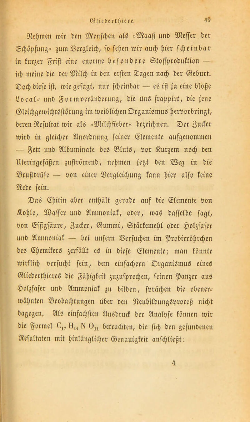 S^c^inen wir ben S!)?enfd;en atd »SJZaaf unb SJJeffer ber ©c^i))5fini3« jum Sßevßleic^, fo fe^pen wir auc^ ^ier ein bar in ifnrjer gri|l eine enorme befonbere ©tofprobnftion — id) meine bie ber SWilci; in ben erfien Stagen na^ ber ©eburt. 2)0(b biefe ift, wie gefagt, nur fcbeinbar — eö ip ja eine bto^e l*ocaI= nnb gormoeränberung, bie Unö frap^irt, bie ]iene ©ieicbgewicbtöPbrung im weibIid;enDrgani^mud |ierborbringt, beren 3iefuUat wir aiö »SJiitcbfteber« bejeic^nen. 2)er 3udet wirb in glei^er Sinorbnung [einer (Elemente aufgenommen — Seit nnb SUbinninate beö 33iutö, oor Äurjem nocf) ben Uteringefäfen sufirömenb, nehmen je^t ben 2ßeg in bie 53ru|ibrüfe — oon einer 3SergIeid;ung fann f)ier alfo feine Siebe fein. 2)ad ^^itin aber ent[»cift gerabe auf bie ©femente oon .Kof»fe, SGSaffer unb Slmmoniaf, ober, waö baffefbe fagt, oon ©fftgfäure, 3uder, ©ummi, @iärfeme|)f ober ^ot^fafer unb Slmmoniaf — bei unfern Sßerfu^en im ^robirrö^r^en beö ©b^miferd jerfädt ed in biefe ©lemente; man fönnte wirffid) oerfud>t fein, bem einfachem DrganiömuS eined ©tiebertbiereö bie gäbigfeit jitjufprecben, feinen ^anjer anö •f)ofjfafer unb Simmoniaf ju bitben, fpräd^en bie obeners wöbnten S3eoba(btungen über ben Sieubifbungdproce§ nid;t bagegen, einfad;fien Sluöbrucf ber 2lnafi;fe fönnen wir bie Formel IIj_4 N 0^ bctradjtcn, bie ficb ben gefunbenen SiefuUaten mit bintdngtid;cr ©cnauigfeit anfd;üeßt: 4