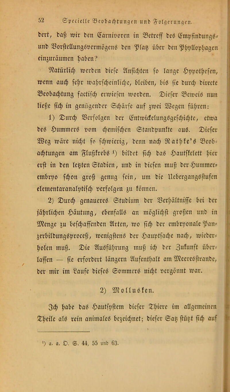 bert, bo^ tt)tr ben ^arntvcrcn üi 23etrcff beö (Jmpfi'nbungg# | unb 33orjleKung8öentiügen6 ben über ben ^|>pt(op^ageu j einjuräumen paben? ij 5?atürltd; trerben btcfe 2lnft(|)ten fo lange .^ppotf^cfen, n>enn ou^ fe|)r »ra^rfc(;enind;e, bleiben, btö fte burc|) bivecte Beobachtung factifct; evmefen worben. Stefer Bewctö nun liefe fich in genügenber ©d;ärfe auf jwei SBegen führen: || 1) $urch Berfotgen ber (5ntwi(feiungdgefd}ichte, etwa bed ^)ummerd oom chemif^en ©tanbpunfte auö. Siefer 2ßeg wäre nicht fo fchwierig, benn nach S^uthfe’ö Beob* j achtungen am bilbet fich bad ^autffelett hwr ! ) erjt in ben testen ©tabien, unb in biefen muf ber .pummers | embrpo fchon grof genug fein, um bie Hebergangdfufen j elementaranalptifch »erfolgen ju fönnen. i l 2) 2)urch genauere^- ©tubium ber Berhältnip bei ber [ t fährtichen .f)äutung, ebenfaüö an mögliche grofen unb in \: 5Dtenge ju befchaffcnben SIrten, wo fich ber embrponole ^^an^ i jerbitbungöprocef, wenigfienö ber .pauptfache nach, wieber^ f- hoten muf. 2)ie Sluöführung muf id; ber 3nfu»ft über* h taffen — fte erforbert langem Slufentbatt am 5D?ecreöftranbe, „ ber mir im Soufe biefeö ©ommerö nid;t »ergönnt war. 2) 9)totIußfen. 3ch h^^*c ^autfpftem biefer 5j:hierc im attgcmeinen « X^dU atö rein animateö bcjcid;nct; biefer ©alt ftü^t fich auf |i ■) 0. a. O. <S. 44, 55 unb 63.