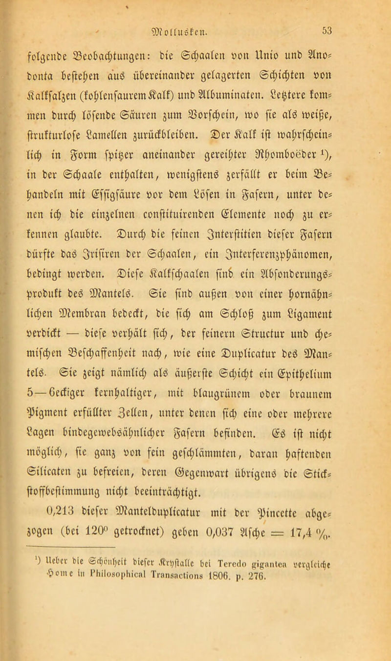 fotgciibe SBeobac^tungeii: bte ©ct;aaleii üon Unio unb 2Ino^ bonta befle|)en auö überetnanber flcfagevten @d;ic^ten »on i^alffat^en (fofjtenfauremÄatf) unb Sltbuminaten. Se^tere !om^ men burd; löfenbe ©duren jum SSorfc^ctn, mo ft'e dd meipe, {inittnrlofe Samelten juvücfbbetben. 2)er Ä'otf tfi ma^rfc^ein^ in govm [pt^er aneinanber gevei|)ter SR^omboeber in ber ©cbaale ent|>alten, menigjlend jerfädt er beim 33e? |)anbeln mit Sfjtgfäure bor bem l*öfen in gafern, unter be^ nen ic^ bie einjetnen conjtituirenben Elemente no(^ ju er= fennen glaubte. Durd; bie feinen ^nterfiitien biefer g^fern bürfte bad ^rifiren ber ®d;aalen, ein 3nterferenjppänomen, bebingt werben. 3Diefe ilaiffc^aaten finb ein SIbfonberungds probnft bed 3)?anteld. ®ie finb aufen bon einer f)Oxna^n> Iid;en 9)tembran bebeeft, bie fid; am @d;io^ jum Ligament berbieft — biefe berf)ält fid;, ber feinem ©tructur unb d;e^ mif^en 53efd;affenl)eit na^), wie eine Dupticatur bed 3)tan= tetd. @ie jeigt nämtid; atd äiipeijte @d;ic^t ein ©pit^elium 5—Gediger fern^attiger, mit btaugrünem ober braunem '’JJigment erfüllter 3rden, unter benen fid) eine ober mehrere Sagen binbegewebdä^ntid;er gafern befinben. (5d ijt nid;t möglid;, fie ganj bon fein gefd;rämmten, baran ^aftenben Silicaten ju befreien, bereu ©egenwart übrigend bie Stief* jtofibeftimmung nid;t beeinträchtigt. 0,213 biefer SÄantelbuplicatur mit ber ^incette abge? jogen (bei 120° getrodnet) geben 0,037 2lfd;c = 17,4 %. ) Uebei' bie <S(^öiif)cit biefer .tlvl;fla((c bei Teredo gigniiten rcrtjlcit^e •pome in Fhilosophical Tnmsactions 1806. p. 276.