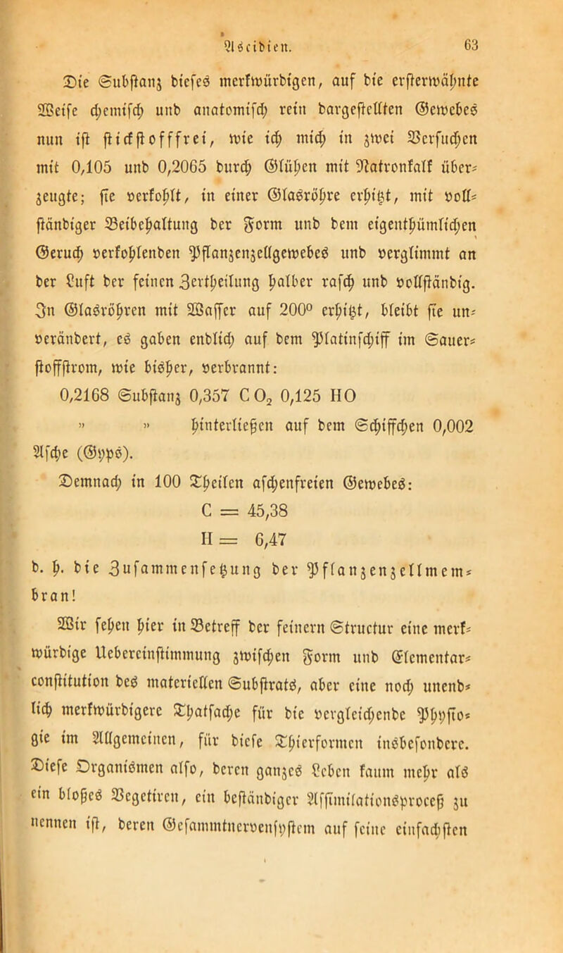 Die ©iibpaiij btcfeä inerfivürbtgen, auf bte erflerrnäfnitc SBetfe d;cmtfd; unb anatomtfd; rettt bavgeftcttten ©ewcbee mm tfl jltcffiofffrei, mte td; und; m jmet SScrfud^cn mit 0,105 unb 0,2065 burcf) ®lüf»en mit ^iatvonfalf über? jeugte; fte »erfofdt, tu einer ©laöröpre erpi^t, mit bott? fiönbtger $eibe|)altung ber ^orni unb bem etgentfiümlidjen @eru(^ »erfofdenben ^flanjenjeßgemebeö unb berglimmt an ber Suft ber feinen 3evi^eilung palber raf(^ unb boüfiänbig. 3n ©ladröfiren mit 2öaffcr auf 200° erf)i^t, bleibt fie un? »eränbert, e6 gaben enbÜd; auf bem ^Iatinfd;iff im ©auer? jiofffirom, mie bidfier, »erbrannt: 0,2168 ©ubfians 0,357 COj 0,125 HO » >' ftinterliepen auf bem ©(|iffd;en 0,002 2ll'd)e (©i;pö). IDemnad; in 100 !tf)eilen afd;enfreien ©emebed: C = 45,38 H= 6,47 b, p. bie 3ufammenfe^ung ber ^fiaujenseUmem? bran! SBir fe^eu ^ier in ^Betreff ber feinem ©tructur eine merf? mürbige Uebereinjiimmung gmifc^en gönn unb ©(ementar? confiitution bed materielien ©ubfiratd, aber eine noc^ unenb? tic^ merfmürbigere 3TI;atfad;e für bie »evgteid;enbc ßie im Slßgemcinen, für biefe ^^ierformcn inöbefonbere. 2)iefe Drganiömen aifo, bercn ganjcö ?eben fanm me^r ald ein blopcd 33egetiren, ein beftänbiger Slffimitation^procep ju nennen ift, bereit ®efammtncr»enfi;(tcm auf feine einfadiften