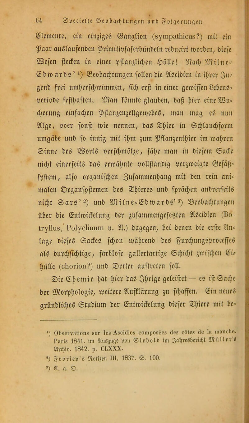 C4 ©pecicife 5öcD6acl)tungen unb S-Dtgeruniien. (Sfemente, ein einjigeö ©ongtton (sympathicus?) mit ein ''Paar auötaufenben ^rimtttöfnfevBünbetn rebiicirt worben, biefc SBefen ficcien in einer i^flanjIiÄen ^ütie! 5Rac^ 9)?ilne* * ©bwarbö’ 1) 33eobaci;tungen foöen bie Slöcibien in i^rer genb frei iim^erfc^winnnen, ftc^) erfi in einer gewiffen Sebenö* periobe fefipaften. 9)?an fönnte gtauben, bap f)ier eine SOSu* d;erung einfacfien ^flanjenjettgewebe^, man mag eö nun 2Uge, ober fonfi wie nennen, baö ^pier in @d;taucf)form umgäbe unb fo innig mit ipm jum ^flanjentpier im wahren @inne bed SBortd oerfc^mölje, [ä^e man in biefem ©acfe nid;t einerfeitö bad erwähnte oottftänbig »erjweigte ©efäf^ fpftem, atfo organifd;en Bufawmen^ang mit ben rein ani? malen Organfpftemen beö Sl^fiiered unb f))rä(|)en anbrerfeitd nid;t @arö’^) unb 50Htne?(5bwarbö’3) SBeobad;tungen über bie ©ntwidetung ber jufammengefe^ten Slöcibien (Bo- tryllus,' Polyclinum u. 51.) bagegen, bei benen bie erjte 5ln« tage biefeö ©acfed fd;on wäprenb bed gub<^iniö®)-'40ceffeö atg buvd;jtd;tige, farbtofe gattcrtartige ©c^id;t jwifc^en f)ülte (cborion?) unb Sotter auftreten fott. 3)ie ^|)emie fiat piev bad 3f>vige geteiftet— eö ijt©ad;c ber 9)?orppotogie, weitere Slufftärung 31t f^afen. @in neued grünbtid^eö ©tubiiun ber ©ntwidetung biefer S^^iere mit be* ') Observntions sur les Ascidies coinposöcs des cötes de la manche. Paris 1841. im Sluöjiuge oou ©Icbolb im 3abrc3bcvic^t SJtüllcr'a Slrt^ie. 1842. p. CLXXX. *) Sroricp’a DtoHjeu III. 1837. ©. 100. ») 91. a. D.