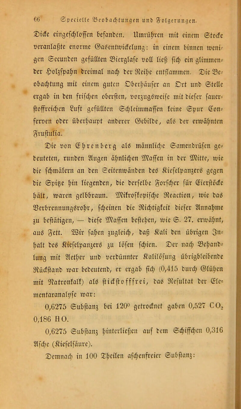 60 ©pecictte 23eD6ad)tungnt iinb ^oJgeningen. ®tcfe eingefc^Ioffen befanben. Umvü^ren mit einem ©toefe »eranlapte enorme ©aeentmicEelung: in einem binnen meni-' gen ©ecunben gefiUiten 33icrgtafe ooü tie^ fi^ ein glimmen* ber ^otjfpal^n breimat nod; ber 9^ei^e entflammen. ®ie 33c* obac^tung mit einem guten Dbei^äufer an Drt unb ©teile ergab in ben frifci;en oberften, vorjugdmeife mit biefer fauer* ftoffreicf)en ?uft gefüllten ©clileimmaffen feine ©pur don* ferben ober überhaupt anberer ©ebilbe, alsS ber ermäf)nten gvuftulia. 2)ie »on ©^renberg ald männtid;e ©nmenbvüfen ge* beuteten, runben Slugen ä|>nlid;en 9)?affen in ber 5Witte, mie bie fcfjmälern an ben ©eitenmonben bed ^iefelpanjerd gegen bie ©pi^e f)in liegenben, bie bcrfelbe gorfd>er für ©ierjtode ^ält, maren gelbbraun. SJJifroffopifc^e ffteaction, mie bad SSerbrennungdro^r, fd^einen bie 9^ic^tigfeit biefer 2lnna|nne 3U bejtätigen, — biefe 5D?affen hefteten, mie ©. 27. ermafmt, aud Seil- 2ßir fa^en jugleicf), ba^ Äali ben übrigen Sn* f»alt bed ^iefelpanjerd ju löfen fcf)ien. ®er nad; iBe|)anb* lung mit Slet^er unb oerbünnter ^alilöfung übrigblcibenbe fytüdjtanb mar bebeutenb, er ergab ftd; (0,415 burc^ ©lü^cn mit 5f?atronfalf) ald ftiefftofffrei, bad Stcfultat ber ©Ic* mentaranalpfc mar: 0,6275 ©ubftaii5 bei 120° getroefnet gaben 0,527 COo 0,186 HO. 0,6275 ©ubftanj pintcrliejjen auf bem ©c^iffcfien 0,316 2lfd;e (^iefelfäurc). 2)emnad) in 100 S:beilcn afd;cnfreier ©ubftanj: <4 « i i r< ! t t .t ? i i