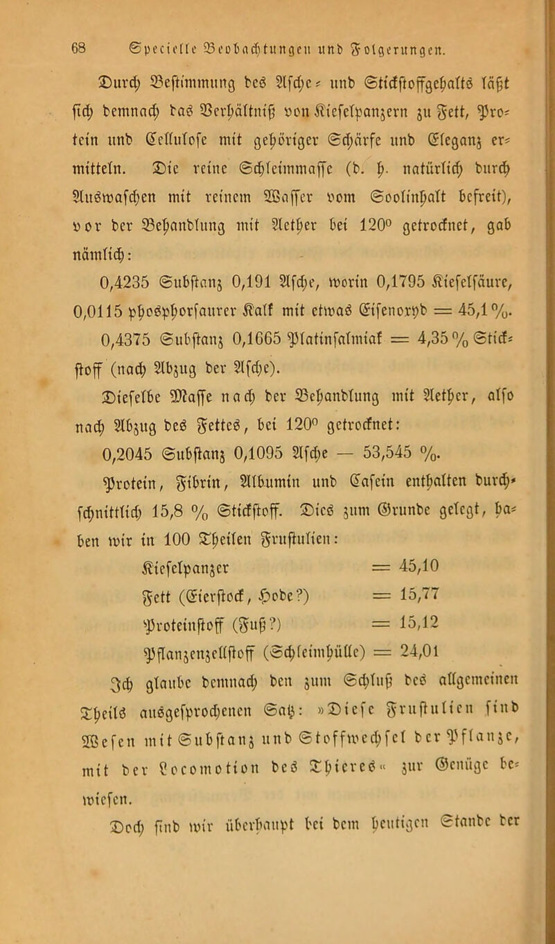 2)iird; S3eftinuming bcd Sl[d;c# unb ©Hcfftoffgc^attö fid; bemnad; bad 3Scv^äItnt|j von ^liefetponjern ju gett, tctn unb (Jcdufofe mit ge^örtgev ©d;ärfe nnb (Jfeganj cr^ mütetn. 2)ic reine ©dXetinmaffc (b. natürtie^ burc^ Slndivafd;en mit reinem SÖBciffcr vom ©oolinpalt befreit), vor bcr S3e|)onblnng mit Slet^er bei 120° getrocfnet, gab nämlid^: 0,4235 ©nbftanj 0,191 2ifd;e, ivorin 0,1795 Äiefetfäure, 0,0115 pf)od)3'^orfanrcr mit etivad ^ifenori)b = 45,1%. 0,4375 ©nbftanj 0,1G65 ^latinfatmiaf = 4,35% ©tief* ftoff (naef) 2ibjug ber 2lfd;e). Diefelbe 9)?affe nad; ber S3cpanbtung mit 2letf)cr, affo naef) Slbjug bed f^etted, bei 120° getrocfnet: 0,2045 ©nbftanj 0,1095 2lfd;e — 53,545 %. Protein, gibrin, Sllbumin unb (lafein entsaften bur^* fd;nitttid; 15,8 % ©tidftoff. 2)icd jnm ©rnnbe gefegt, ba* ben mir in 100 J^fieifen grnftnfien: ^iefefpanjer = 45,10 5ett (^ierftoef, |)obe?) = 15,77 ^Proteinfiof (^np?) = 15,12 ^flanjenjcffftoff (©c^feim^üfle) = 24,01 3c^ gtanbe bemnad; ben jnm ©d)fnfi bed affgemeinen 5;|)eitd midgefprodjenen ©at^: »2)iefe f^rnftnfien finb Sßefen mit ©nbftanj nnb ©toffived;fef ber mit ber eocomotion bed 2:fiiered» jnr ©ennge bc* miefen. Dod; finb »vir überbanpt bei bem bentigen ©tanbe her