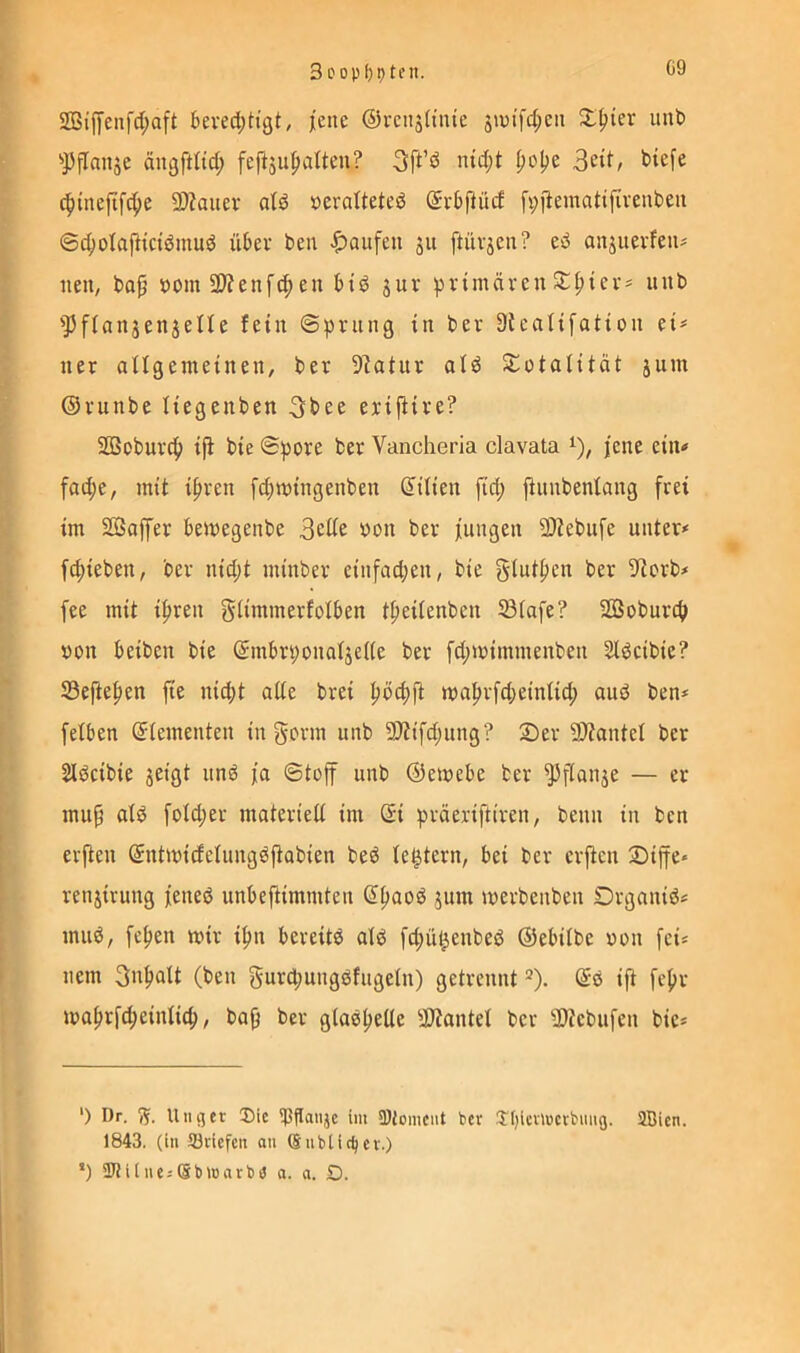 3oopf)9tfit. G9 2Biifenfd;aft kved;tigt, |ene ©i'enjü'nie s»ui’fd;eii S^ter unt) ’>PfIanäc ängftlid; feftju|iaUeu? 3ft’ö nid;t t>iefe c^tnejtfd;e SDZauer aB »cratteted Srbflücf [v;fiemattfivenbeii ©c^olajltctdmud über beu Raufen ju [tiivjen? ed anjuevfeu? nen, bo^ »om 3)?enfc^eu bid jur primären unb '^ffanjenjeUe fein ©prung in ber Dteatifation ei^= ner attgemeinen/ ber 9latur ald S:ütatität jum ©ritnbe Uegenben 3bee eriftire? SÖSobur^) iji bie ©pore ber Vancheria clavata jene ein« fad;e, mit i^ren [4)mingenben Lilien fid; jtunbentang frei im SQoffer bemegenbe »on ber jungen 2)Zebufe unter« fd;ieben, ber nid;t minber einfadjen, bie ber S'torb« fee mit ipren giimmerfotben tf)ei(enbeu 5B(afe? Soburef» »on beiben bie (5mbrponatjei(e ber fd;mimmenben Sldcibie? Sefle^en fie nicht ade brei hbchft mahrfd;eintid; aud ben« felben Elementen in gorm unb ?D?ifd;ung? 2)er 2)?antel ber SIdeibie jeigt und ja ©toff unb ©emebe ber ^flanje — er mup aid fotd;er materied im ©i präeriftiren, beim in ben erfien ©ntmidelungdftabien bed te^tern, bei ber erjten 2)ijfe* * renjirung jened unbeftimmten ©h^od jum merbenben Drganid« mild, fchen mir i^n bereitd ald fd;ü^enbed ©ebilbe ron fei« nein 3nhutt (ben gurd;ungdfugetii) getrennt ^). ©d ijt fcfir mahrfdieiidich, ba^ ber gladhede -äJiantet ber 9)?ebufen bie« ‘) Dr. 7s. U113 er 3)ic ^JSflanje im 9)iomcnt ber J'^icnucrbmig. SBien. 1843. (in Söriefen an ®nbtiefer.) *) SKilneiSblnarbö a. a. O.