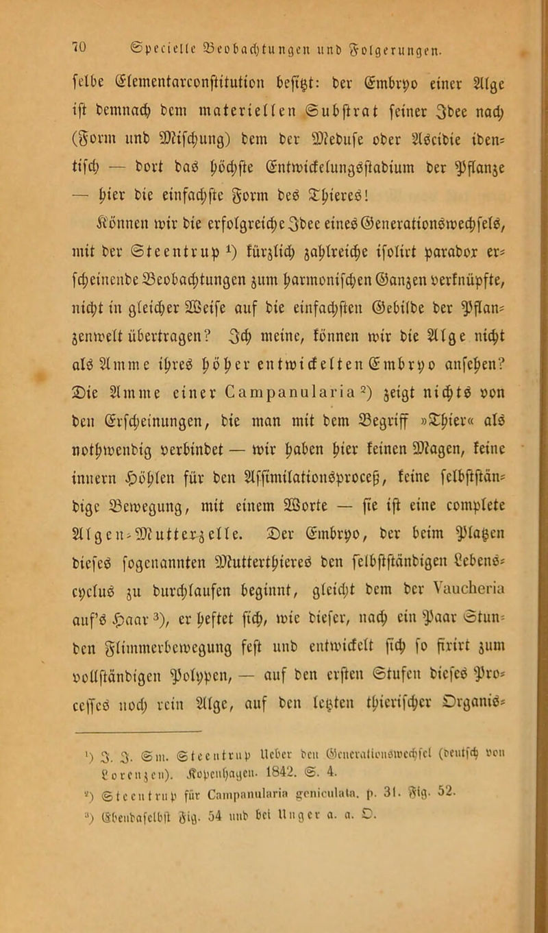 [elbe S-(ementavconftitutton befi^t: ter @mt)vpü einer ^ige ift beinnac^ bein inaterieHen ©ubftvat feiner 3bee nad; (Form imb 9)?ifd;ung) bem ber 2)?ebufe ober Stdcibie iben= tifd; — bort bad f>öd)fte (Sntmicfeiungdfiabiuin ber ^flanje — ^ier bie einfad;ftc Form bed Jt^iered! Tonnen mir bie erfolgreicheFtee eined@eneration0me(hfei^/ mit ber ©teentruf) fürjlid; jahtreiche ifolirt parabor ers fcheinenbe 33eobad;tungen jum harmonifd;en ©anjen oerfnüpfte, nicpt in g(eid;er SGßeife auf bie einfad;ften ©ebiibe ber ^fian? jenmeU übertrogen? Feh meine, fönnen mir bie ^fge niept oldSimme ipreg pöper entmidetten ©mbrpo anfepen? 2)ie Slmme einer Campanularia =) jeigt nieptö oon ben ©rfd;einungen, bie man mit bem 23egriff »5tpier« als notpmenbig oerbinbet — mir paben pier feinen SDtagen, feine innern «t>öpfen für ben Slffimifationdprocep, feine fefbftftön? bige ^emegung, mit einem Sorte — fte ift eine compfete 2Ugen>9)?utter^5efIe. 2)er ©mbrpo, ber beim ^fa^en biefed fogenannten 9)tuttertpiered ben felbfiftönbigen Cebenö- epefuö ju burd;faiifen beginnt, gteid;t bem ber Vaucheria anfß ^)nar 3), er peftet fiep, mie biefer, naep ein ^])aar ©tun= ben Fftimnerbemegung feft unb entmiefeft jtep fo firirt sum ooUftönbigen ^ofppen, — auf ben erjten ©tufen biefed ^}3ro-' ceffcd nod; rein 2Uge, auf ben fe(Uen tpierifeper Organiö* ') 3. 3- ©in- ©tcciitrup lieber beii ©cueralii'iiöwet^fel (eeutft^ neu Soreiijen). .(topcufjaijeii. 1842. 4. “) ©teeutnip für Cainpanularin ^cniculaln. p. 31. Fl9- ^2. (Sbeiibnfetbtl Öig- 54 mib bei Uiiger n. a. O.