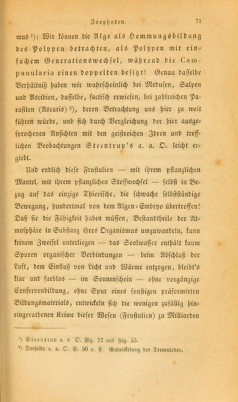rauöO: 2ßir föniicn bte 211 ge atö emmuugöbübung l>eö betrad;ten, alö ^oh;pen mit ein* * fad[)em @euerattünöwec|)fet, ivä^renb bte Cam- panularia einen bo^i^elten beflißt! ©enaii baffelbe 33er|iäWntp l^aben mir ma|irfd;einnc^ bei 9}?ebnfen, ©alpen unb Sl^cibien, baffclbe, factifd; ermiefen, bei sa|)Ireic^en raftten (Sldcarid) beren SBetracbtung unö |)ier jn meit füfiren mürbe, unb fi^) burc^ SSerglei^mng ber |)ier audge? fprodienen 2lnfid;ten mit ben geifireid^en unb treff? Iid;en 23eoba4)tungen ©teentrup’d a. a. £). teid;t er* giebt. Unb enbtid; biefe gruftulien — mit i^irem pflanjlid;cn 9)tantel, mit i^rem pflanätidjen ©toffmec^fet — felbft in 33e= Sug auf bad einjige 2^fiierifd;e, bie fd;mac^e fetbft(tänbigc 23emegung, fiunbertmat »on bem 2Ugen»(5mbrpo übertroffen! ®a§ fie bie gÄ^igfeit ^aben müffen, SBejtanbt^eite ber 2tt# mofpfiüre in ©ubftauä i^red Organidmud umjurnnnbeln, fann feinem 3tt?eifei unterliegen — bad ©oolmaffcr entfiält fanm ©puren organifd;er SSerbinbnngen — beim 2lbfd;Iiiji ber ?uft, bem ©influp imn Cid;t unb Sßärme entjogen, bleibt’d f(ar unb farbfod — im ©onnenfd;ein — of)nc vorgängige (Tonfervenbiibung, oI;ne ©pur cined fonftigen präformirten 23itbungdmateriatd, entmiefetn fid; bie menigen jufäüig fiius eingeratpenen Äeime biefer 2Öefen (gruftulicn) ju 9)tiüiarben ‘) ©tccntvup a. a D. gig. 57 mib gig. 53. •) Ser|dbc n. a. D. 50 u. ff. öntuncfclung ber Srcmatobcii.