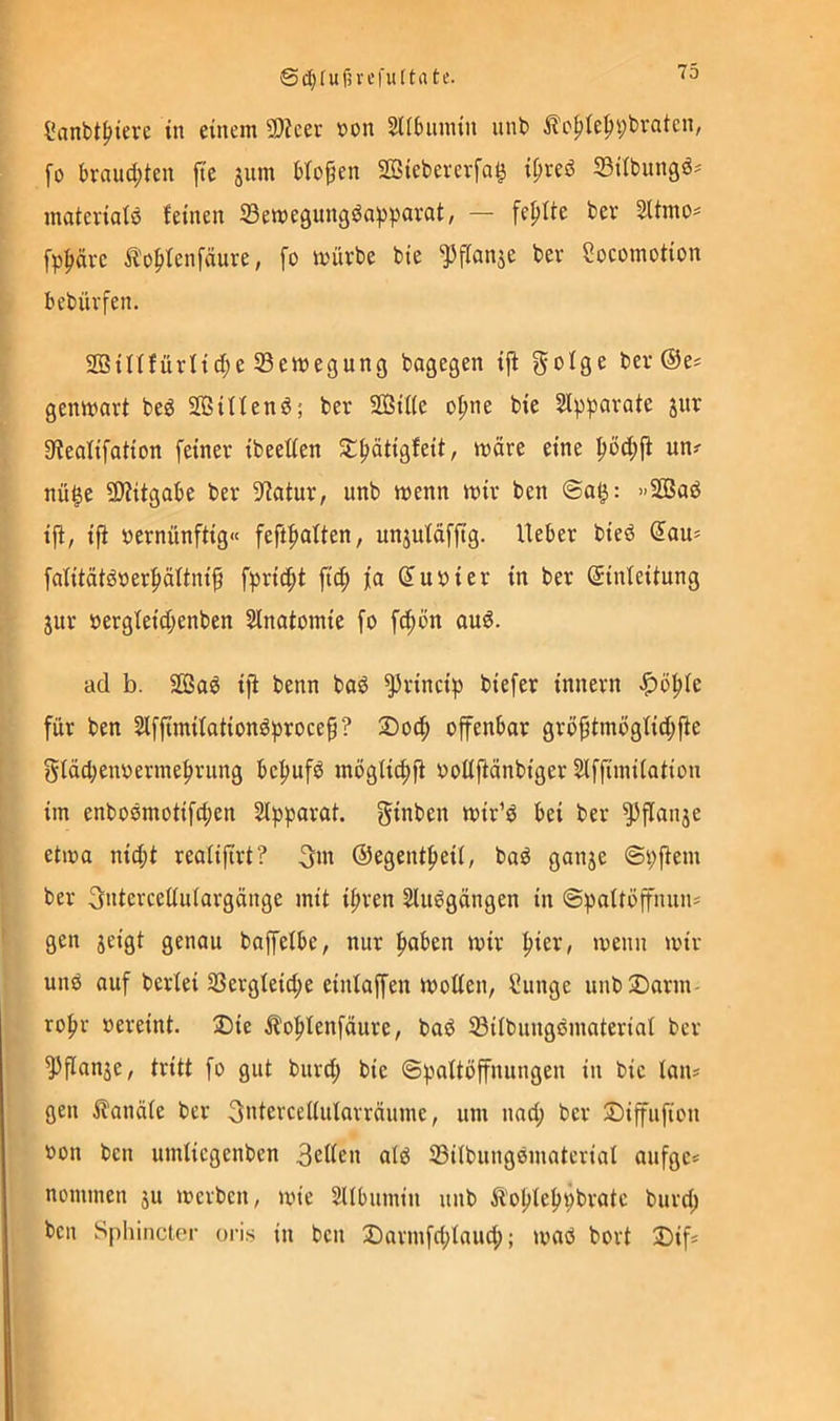 tc. Sanbtf>ierc in einem 9}?cec t>on SUbiunin nnb ifepiepybvaten, fo braud;ten jte jnm biopen SBiebererfa^ i^red ^Bübungd^ matcrialö feinen 33emegungda^pavat, — fepUe ber 3Umo= fp^ävc Ä'opfenfäure, fo mürbe bte ^fianje ber Socomotion bebüvfen. SBinfürfid;e SBemegung bagegen iff ber ©e^ genmart bed Sßiffenö; ber 3Öif(e o^ne bie Sipparafe jnr Sfealifation feiner ibeetfen Jtf)ätigfeit, märe eine un? nü^e SJiitgabe ber Statur, unb menn mir ben @a^: »SBad ijf, ifi »ernünftig« feft^aUen, unjufäfftg. Ueber bied (5au= fafitätdoerpäftnif fpric^t ft(^ fa ß'uoier in ber ©inteitung jur oergIeid;enben SInafomie fo f^ön and. ad b. äßad ifi benn bad ^rincip biefer innern ^o^fe für ben 2lffimifationdproce§? £>0(| offenbar grö{jtmöglid;jie glädjenoermeprung be:^ufd moglit^fi oolijiänbiger Slffimifation im enbodmotifc^en Stpparat. gtnben mir’d bei ber ^flanje etioa nid;i reafifirt? 3m ©egentfieil, bad ganje ©pfiem ber 3ntercettuiargonge mit ifiren Sliidgängen in ©pattöffnnn* gen jeigt genau baffelbe, nur l^aben mir ^ier, menn mir und auf berfei 2Sergfeid;e einlaffen motten, Cunge unb2)orm- roftr oereint. 2)ie Äo^Ienfäure, bod 33{IbungdmateriaI ber ^flanje, tritt fo gut burt^ bie ©paftöffnungen in bie lan* gen i?anäie ber 3ntercettularräume, um nad; ber ©iffufion »on ben umticgenben 3ettcn ald 33übungdmaterial aufge* nommen ju mcrben, mie SUbumin unb ii'opteljpbratc burd; ben Sphincter oris in ben 2Darmfd;fnucp; mad bort !Difj