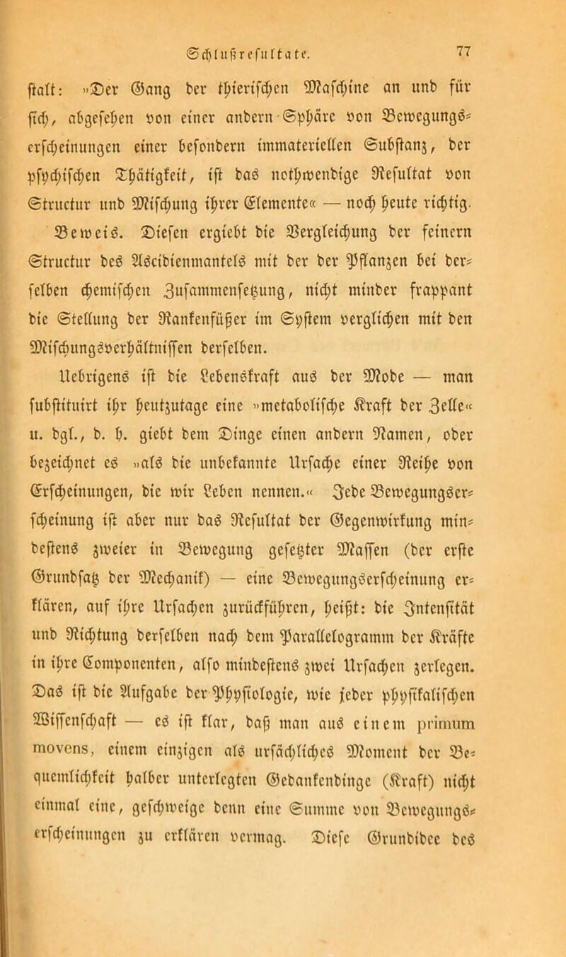 ftatt: ’>25ev ®ang ber tptertfd;en 9J?Qfrf;tnc an iinb für ftd;, abgefe'^en öon einer anbern ©^^püre öon 33en)egungö^ crfd;etnungen einer befonbern immaterieiten ©ubfianj, ber ;pf9d)tfc^en ^^fiiUigfeit, ifi baö notfnrenbtge 9?efu(tat von ©truciur itnb 5D?tfc^ung tfirer Siemente« — noc^ peute richtig. 33 ein et d. liefen ergiebt bte 3Sergtetc^ung ber feinem ©iructur bed Sldcibiennianielg mit ber ber ^^fianjen bei ber^ felben i^emifct;en 3nfammenfe§ung, nid;t minber frap]jant bie ©teliung ber Dtanfenfüfer im ©i;fiem t>ergli^en mit ben 9)tifcbungööerf)äitniffen berfetben. Uebrigenö i|t bie ?ebensfraft nud ber 9)?obe — man fubfiitnirt if)r l^eutjutage eine «metabotifefje Äraft ber ii. bgt., b. b. giebt bem Singe einen anbern ^^tamen, ober bejeiebnet ed »ald bie unbefannte Urfacbe einer Steife »on (Srf^einungen, bie mir Seben nennen.« 3ebe 33emegungöer? fct)einung ijt aber nur bad 9tefuttat ber ©egenmirfung min? heftend jmeier in 33emegung gefetzter 93?affen (ber erfte ©runbfa^ ber 9)Zecbanit) — eine 33emegungderfci;einung er? fiären, auf ifire Urfact;en 3urüdfüf)ren, peipt: bie ^ntenfitüt unb 3tid;tung berfelben nad; bem ^araMogramm ber i?räfte in ipre (5om)3onenten, aifo minbeftend jmei Urfacben jertegen. Sad ifi bie Slufgabe ber ivie feber 2ßiffenfd;aft — ed ifi ftar, bafj man and einem primum movens, einem einzigen ald urfad;tid;cd 9)ioment ber 33e? quemlid;feit böiger unterlegten ©ebanfenbinge (Ä\-aft) nid;t einmal eine, gefd;meigc beim eine ©umme von 33emegungd? erfd;einnngcn ju crflüren rennag. Siefe ©runbibce bed