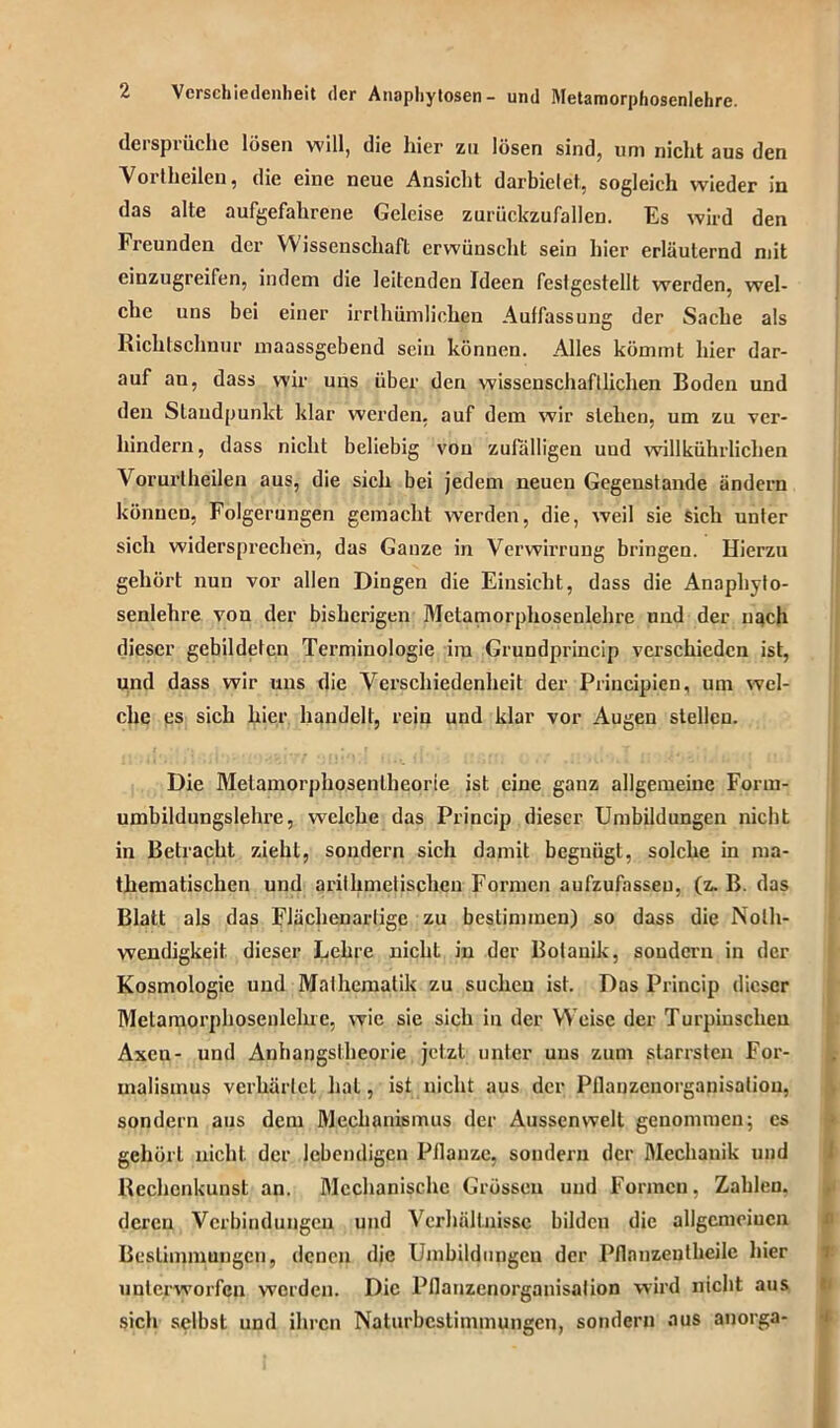 dersprüche lösen will, die hier zu lösen sind, um nicht aus den Vortheilen, die eine neue Ansicht darbielet, sogleich wieder in das alte aufgefahrene Geleise zurückzufallen. Es wird den Freunden der Wissenschaft erwünscht sein hier erläuternd mit einzugreifen, indem die leitenden Ideen festgestellt werden, wel- che uns bei einer irrlhümliohen Auffassung der Sache als Richtschnur maassgebend sein können. Alles kömmt hier dar- auf an, dass wir uns über den wissenschaftlichen Boden und den Standpunkt klar werden, auf dem wir stellen, um zu ver- hindern, dass nicht beliebig von zufälligen uud willkührlichen Vorurlheilen aus, die sich bei jedem neuen Gegenstände ändern können, Folgerungen gemacht wTerden, die, weil sie sich unter sich widersprechen, das Ganze in Verwirrung bringen. Hierzu gehört nun vor allen Dingen die Einsicht, dass die Anaphyto- senlehre von der bisherigen Metamorphosenlehre und der nach dieser gebildeten Terminologie im Grundprincip verschieden ist, und dass wir uns die Verschiedenheit der Principien, um wel- che es sich hier handelt, rein und klar vor Augen stellen. Die Melamorphosenlheorie ist eine ganz allgemeine Form- umbildungslehre, welche das Princip dieser Umbildungen nicht in Betracht zieht, sondern sich damit begnügt, solche in ma- thematischen und arithmetischen Formen aufzufasseu, (z. B. das Blatt als das Flächenartige zu bestimmen) so dass die Nolh- wendigkeit dieser Lehre nicht in der Botanik, sondern in der Kosmologie und Mathematik zu suchen ist. Dos Princip dieser Metamorphosenlehre, wie sie sich in der Weise der Turpinschen Axen- und Anhangslheorie jetzt unter uns zum starrsten For- malismus verhärtet hat, ist nicht aus der Pflanzcnorganisatiou, sondern aus dem Mechanismus der Aussenwelt genommen; es gehört nicht der lebendigen Pflanze, sondern der Mechanik und Rechenkunst an. Mechanische Grössen und Formen, Zahlen, deren Verbindungen und Verhältnisse bilden die allgcmciucn Bestimmungen, denen die Umbildungen der Pflonzentheile hier unterworfen worden. Die Pflanzenorganisalion wird nicht aus sich selbst und ihren Naturbcslimmungcn, sondern aus anorga-