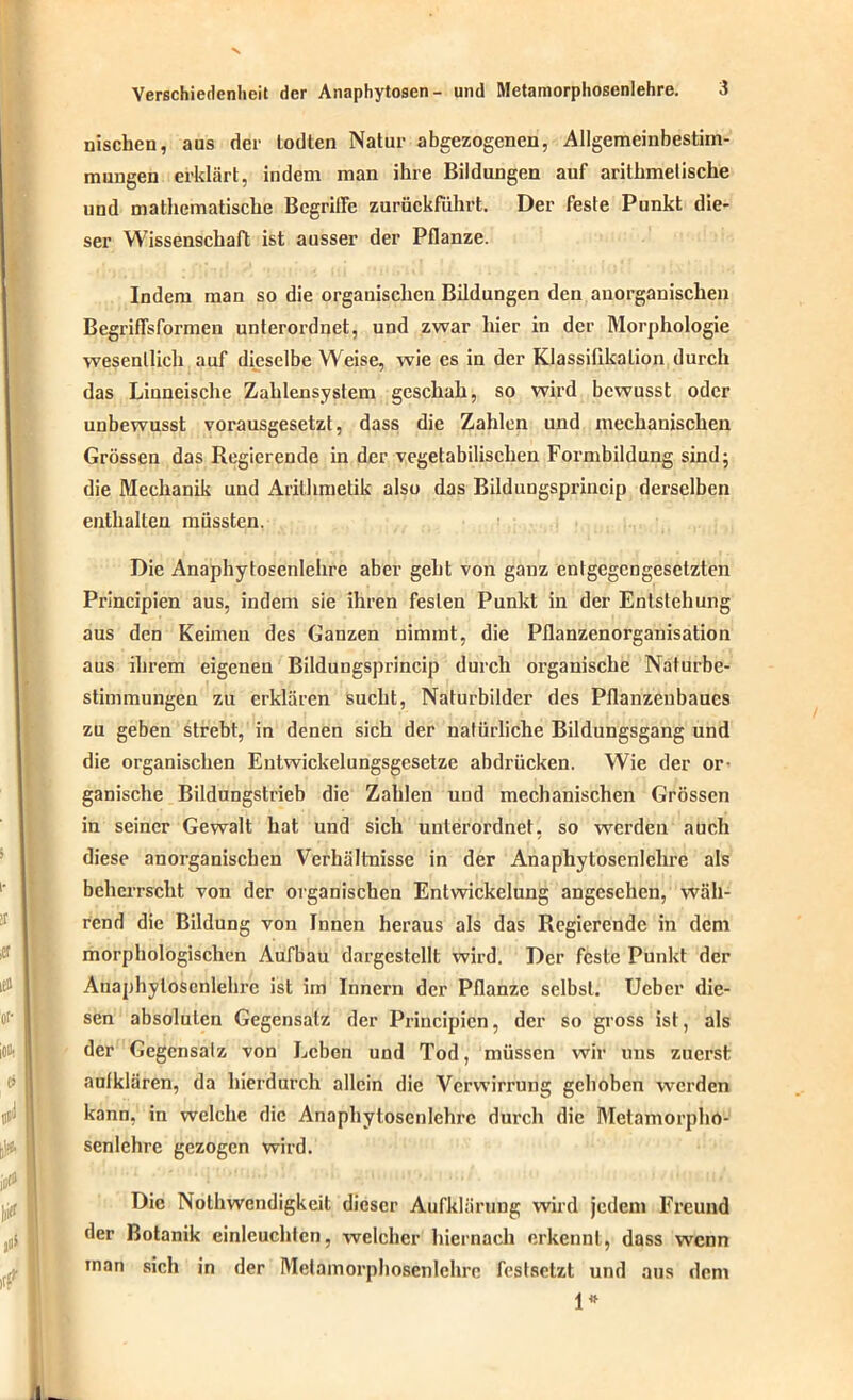 nischen, aus der lodten Natur abgezogenen, Allgemeinbestim- mungen erklärt, indem man ihre Bildungen auf arithmetische und mathematische Begriffe zurückfuhrt. Der feste Punkt die- ser Wissenschaft ist ausser der Pflanze. Indem man so die organischen Bildungen den anorganischen Begriffsformen unterordnet, und zwar liier in der Morphologie wesentlich auf dieselbe Weise, wie es in der Klassifikation durch das Linneische Zahlensystem geschah, so wird bewusst oder unbewusst vorausgesetzt, dass die Zahlen und mechanischen Grössen das Regierende in der vegetabilischen Formbildung sind; die Mechanik und Arithmetik also das Bildungsprincip derselben enthalten müssten. Die Anaphytosenlehre aber geht von ganz entgegengesetzten Principien aus, indem sie ihren festen Punkt in der Entstehung aus den Keimen des Ganzen nimmt, die Pllanzenorganisation aus ihrem eigenen Bildungsprincip durch organische Naturbe- stimmungen zu erklären sucht, Naturbilder des Pflanzenbaues zu geben strebt, in denen sich der natürliche Bildungsgang und die organischen Entwickelungsgesetze abdrücken. Wie der or- ganische Bildungstrieb die Zahlen und mechanischen Grössen in seiner Gewalt hat und sich unterordnet, so werden auch diese anorganischen Verhältnisse in der Anaphytosenlehre als beherrscht von der organischen Entwickelung angesehen, wäh- rend die Bildung von Innen heraus als das Regierende in dem morphologischen Aufbau dargestellt wird. Der feste Punkt der Anaphytosenlehre ist im Innern der Pflanze selbst. Ucbcr die- sen absoluten Gegensatz der Principien, der so gross ist, als der Gegensatz von Leben und Tod, müssen wir uns zuerst aulklären, da hierdurch allein die Verwirrung gehoben werden kann, in welche die Anaphytosenlehre durch die Metamorpho- senlchrc gezogen wird. Die Nolhwendigkeit dieser Aufklärung wird jedem Freund der Botanik einleuchten, welcher hiernach erkennt, dass wenn man sich in der Metamorphosenlchrc festsetzt und aus dem