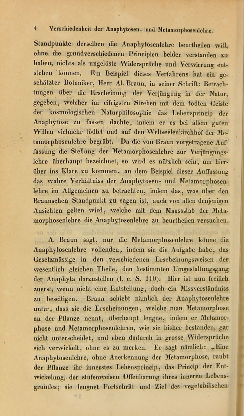 Standpunkte derselben die Anapliytosenlehre beurtheilen will, ohne die grundverschiedenen Principicn beider verstanden zu haben, nichts als ungelöste Widersprüche und Verwirrung ent- stehen können. Ein Beispiel dieses Verfahrens hat ein ge- schätzter Botaniker, Herr AI. Braun, in seiner Schrift: Betrach- tungen über die Erscheinung der Verjüngung in der Natur, gegeben, welcher im eifrigsten Streben mit dem todten Geiste der kosmologischen Naturphilosophie das Lebensprincip der Anaphylosc zu fassen dachte, indem er es bei allem guten Willen vielmehr tödtet und auf den Weltseelenkirchhof der Me- tamorphoseulehre begräbt. Da die von Braun vorgetragene Auf- fassung die Stellung der Melamorphosenlehre zur Vcrjüngungs- lehre überhaupt bezeichnet, so wird es nützlich sein, um hier- über ins Klare zu kommen, an dem Beispiel dieser Auffassung das wahre Verhältniss der Anaphytosen- und Melamorphosen- lehre im Allgemeinen zu betrachten, indem das, was über den Braunschen Standpunkt zu sagen ist, auch von allen denjenigen Ansichten gelten wird, welche mit dem Maassstab der Meta- morphosenlehre die Anapliytosenlehre zu beurtheilen versuchen. A. Braun sagt, nur die Metamorphoscnlchre könne die Anapliytosenlehre vollenden, indem sie die Aufgabe habe, das Gesetzmässige in den verschiedenen Erscheinungsweisen der wesentlich gleichen Theile, den bestimmten Umgestaltungsgang der Anaphyta darzustellen (1. c. S. 110). Hier ist nun freilich zuerst, wenn nicht eine Entstellung, doch ein Missverständnis zu beseitigen. Braun schiebt nämlich der Anapliytosenlehre unter, dass sie die Erscheinungen, welche man Metamorphose an der Pflanze nennt, überhaupt leugne, indem er Metamor- phose und Mctamorphosenlehren, wie sic bisher bestanden, gar nicht unterscheidet, und eben dadurch in grosse Widersprüche sich verwickelt, ohne es zu merken. Er sagt nämlich: „Eine Anapliytosenlehre, ohne Anerkennung der Metamorphose, raubt der Pflanze ihr innerstes Lebensprincip, das Princip der Ent- wickelung, der slufenweisen Offenbarung ihres inneren Lebens- grundes; sie leugnet Fortschritt und Ziel des vegetabilischen