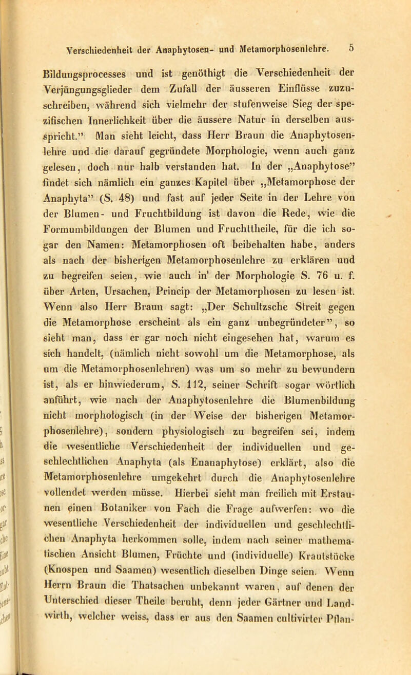 Bildungsprocesses und ist genöthigt die Verschiedenheit der Verjüngungsglieder dem Zufall der äusseren Einflüsse zuzu- schreiben, während sich vielmehr der stufenweise Sieg der spe- zifischen Innerlichkeit über die äussere Natur in derselben aus- spricht.” Man sieht leicht, dass Herr Braun die Anaphytosen- lehre und die darauf gegründete Morphologie, wenn auch ganz gelesen, doch nur halb verstanden hat. In der „Anaphytose” findet sich nämlicli ein ganzes Kapitel über „Metamorphose der Anapliyta” (S. 48) und fast auf jeder Seite in der Lehre von der Blumen- und Fruchtbildung ist davon die Rede, wie die Formumbildungen der Blumen und Fruchllheile, für die ich so- gar den Namen: Metamorphosen oft beibehalten habe, anders als nach der bisherigen Metamorphosenlehre zu erklären und zu begreifen seien, wie auch in der Morphologie S. 76 u. f. über Arten, Ursachen, Princip der Metamorphosen zu lesen ist. Wenn also Herr Braun sagt: „Der Schultzsche Streit gegen die Metamorphose erscheint als ein ganz unbegründeter”, so sieht man, dass er gar noch nicht eingesehen hat, warum cs sich handelt, (nämlich nicht sowohl um die Metamorphose, als um die Metamorphosenlehren) was um so mehr zu bewundern ist, als er hinwiederum, S. 112, seiner Schrift sogar wörtlich anführt, wie nach der Anaphytosenlehre die Blumenbildung nicht morphologisch (in der Weise der bisherigen Metamor- phosenlehre), sondern physiologisch zu begreifen sei, indem die wesentliche Verschiedenheit der individuellen und ge- schlechtlichen Anaphyta (als Enanaphylose) erklärt, also die Metamorphosenlehre umgekehrt durch die Anaphytosenlehre vollendet werden müsse. Hierbei sieht man freilich mit Erstau- nen einen Botaniker von Fach die Frage aufwerfen: wo die wesentliche Verschiedenheit der individuellen und geschlechtli- chen Anaphyta herkommen solle, indem nach seiner mathema- tischen Ansicht Blumen, Früchte und (individuelle) Kraulstücke (Knospen und Saamen) wesentlich dieselben Dinge seien. Wenn Herrn Braun die Thatsachcn unbekannt waren, auf denen der Unterschied dieser Theile beruht, denn jeder Gärtner und Land- wirth, welcher weiss, dass er aus den Saamen cultivirlcr Pflnn-