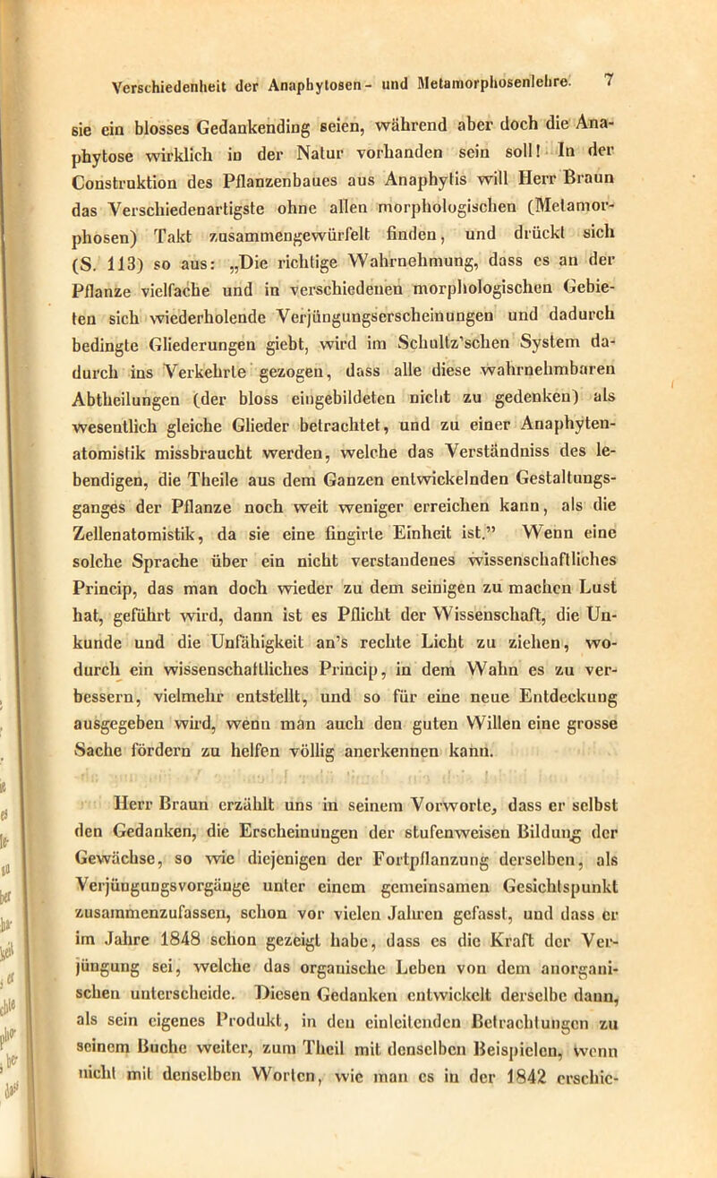 sie ein blosses Gedankending seien, während aber doch die Ana- phytose wirklich in der Natur vorhanden sein soll! In der Construktion des Pflanzenbaues aus Anaphytis will Herr Braun das Verschiedenartigste ohne allen morphologischen (Metamor- phosen) Takt zusammengewürfelt finden, und drückt sich (S. 113) so aus: „Die richtige Wahrnehmung, dass cs an der Pflanze vielfache und in verschiedenen morphologischen Gebie- ten sich wiederholende Verjüngungserscheinungen und dadurch bedingte Gliederungen giebt, wird im Schultz’schen System da- durch ins Verkehrte gezogen, dass alle diese wahrnehmbaren Abtheilungen (der bloss eingebildeten nicht zu gedenken) als wesentlich gleiche Glieder betrachtet, und zu einer Anaphyten- atomistik missbraucht werden, welche das Verständniss des le- bendigen, die Theile aus dem Ganzen entwickelnden Gestaltungs- ganges der Pflanze noch weit weniger erreichen kann, als die Zellenatomistik, da sie eine fingirle Einheit ist.” Wenn eine solche Sprache über ein nicht verstandenes wissenschaftliches Princip, das man doch wieder zu dem seinigen zu machen Lust hat, geführt wird, dann ist es Pflicht der Wissenschaft, die Un- kunde und die Unfähigkeit an’s rechte Licht zu ziehen, wo- durch ein wissenschaftliches Princip, in dem Wahn es zu ver- bessern, vielmehr entstellt, und so für eine neue Entdeckung ausgegeben wird, wenn man auch den guten Willen eine grosse Sache fördern zu helfen völlig anerkennen kann. Herr Braun erzählt uns in seinem Vorworte, dass er selbst den Gedanken, die Erscheinungen der stufenweisen Bildung der Gewächse, so wie diejenigen der Fortpflanzung derselben, als Verjüngungsvorgänge unter einem gemeinsamen Gesichtspunkt zusammenzufassen, schon vor vielen Jahren gefasst, und dass er im Jahre 1848 schon gezeigt habe, dass cs die Kraft der Ver- jüngung sei, welche das organische Leben von dem anorgani- schen unterscheide. Diesen Gedanken entwickelt derselbe dann, als sein eigenes Produkt, in den einleitenden Betrachtungen zu seinem Buche weiter, zum Thcil mit denselben Beispielen, wenn nicht mit denselben Worten, wie man cs iu der 1842 erschic-