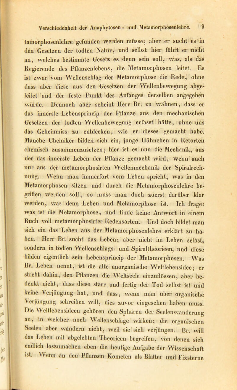 tamorphosenlehre gefunden werden müsse; aber er sucht es in den Gesetzen der todten Natur, und selbst liier führt er nicht an, welches bestimmte Gesetz es denn sein soll, was, als das Regierende des Pflanzenlebens, die Metamorphosen leitet. Es ist zwar vom Wellenschlag der Metamorphose die Rede, ohne dass aber diese aus den Gesetzen der Wellenbewegung abge- leitet und der feste Punkt des Anfanges derselben angegeben würde. Dennoch aber scheint Herr Br. zu wähnen, dass er das innerste Lebensprincip der Pflanze aus den mechanischen Gesetzen der todten Wellenbewegung erfasst hätte, ohne uns das Geheimniss zu entdecken, wie er dieses gemacht habe. Manche Chemiker bilden sich ein, junge Hühnchen in Retorten chemisch zusammenzusetzen; hier ist es nun die Mechanik, aus der das innerste Leben der Pflanze gemacht wird, wenn auch nur aus der metamorphosirten Wellenmechanik der Spiralrech- nung. Wenn man immerfort vom Leben spricht, was in den Metamorphosen sitzen und durch die Metamorphosenlehre be- griffen werden soll, so muss man doch zuerst darüber klar werden, was denn Leben und Metamorphose ist. Ich frage: was ist die Metamorphose, uud finde keine Antwort in einem Buch voll metamorphosirter Redensarten. Und doch bildet man sich ein das Leben aus der Metamorphoseulehre erklärt zu ha- ben. Herr Br. sucht das Leben; aber nicht im Leben selbst, sondern in todten Wellenschlags- und Spiraltheorieen, und diese bilden eigentlich sein Lebensprincip der Metamorphosen. Was Br. Leben nennt, ist die alte anorganische Weltlebcnsidce; er strebt dahin, den Pflanzen die Weltseele einzuflössen, aber be- denkt nicht, dass diese starr und fertig der Tod selbst ist und keine Verjüngung hat, und dass, wenn man über organische Verjüngung schreiben will, dies zuvor eingesehen haben muss. Die Welllebcnsideeii gehören den Sphären der Seclcnwandcrung an, in welcher noch Wellenschläge wirken; die organischen •Seelen aber wandern nicht, weil sic sich verjüngen. Br. will das Leben mit abgelebten Thcoricen begreifen, von denen sich endlich loszumachen eben die heutige Aufgabe der Wissenschaft ist. Wenn an den Pflanzen Kometen als Blätter und Fixsterne