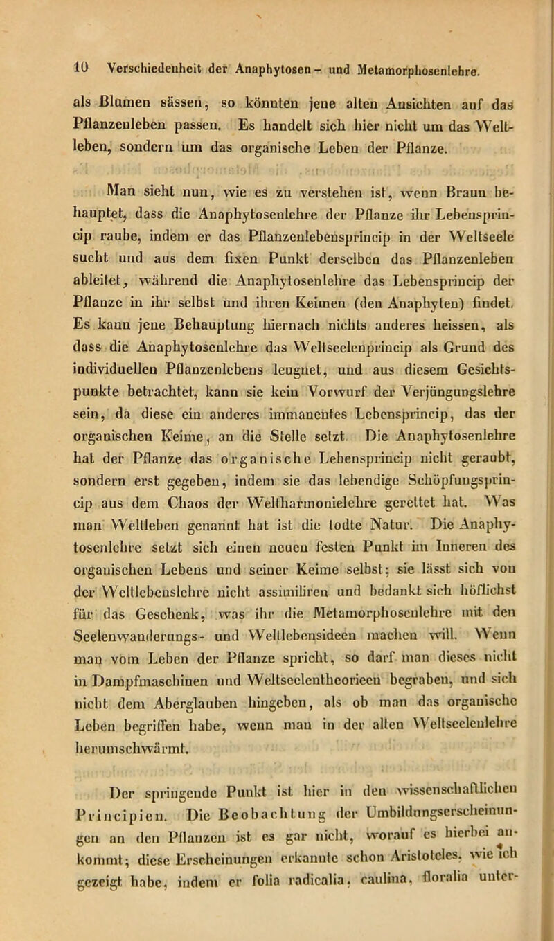 als Blumen sässen, so könnten jene allen Ansichten auf das Pflanzeuleben passen. Es handelt sich hier nicht um das Welt- leben, sondern um das organische Leben der Pflanze. Man sieht nun, wie es zu verstehen ist, wenn Braun be- hauptet, dass die Anaphytosenlehre der Pflanze ihr Lebensprin- cip raube, indem er das Pflanzenlebensprincip in der Weltseele sucht und aus dem fixen Punkt derselben das Pflanzenleben ableitet, während die Anaphytosenlehre das Lebenspriucip der Pflanze in ihr selbst und ihren Keimen (den Anaphyten) findet. Es kann jene Behauptung hiernach nichts anderes heissen, als dass die Anaphytosenlehre das Weltseelenprincip als Grund des individuellen Pflanzenlebens leugnet, und aus diesem Gesichts- punkte betrachtet, kann sie kein Vorwurf der Verjüngungslehre sein, da diese ein anderes immanentes Lcbensprincip, das der organischen Keime, an die Stelle setzt. Die Anaphytosenlehre hat der Pflanze das organische Lebenspriucip nicht geraubt, sondern erst gegeben, indem sie das lebendige Schöpfungsprin- cip aus dem Chaos der Wellharmouielefire gerettet hat. \\ as inan Weltlebcn genannt hat ist die todte Natur. Die Anaphy- tosenlehre setzt sich einen neuen festen Punkt im Inneren des organischen Lebens und seiner Keime selbst; sie lässt sich von der Wclllebeuslehre nicht assiuiiliren und bedankt sich höflichst für das Geschenk, was ihr die Metamorphoscnlehre mit den Seeleuwanderungs - und Welllebcnsideen machen will. Wenn man vom Leben der Pflanze spricht, so darf man dieses nicht in Dampfmaschinen und Weltseelcntheoriccu begraben, und sich nicht dem Aberglauben hingeben, als ob man das orgauischo Leben begriffen habe, wenn mau in der alten Weltseelenlehre herumschwärmt. Der springende Punkt ist hier in den wissenschaftlichen Principicn. Die Beobachtung der llmbildungserscheinun- gen an den Pflanzen ist cs gar nicht, worauf es hierbei an- kommt; diese Erscheinungen erkannte schon Aristoteles, wie ich gezeigt habe, indem er folia radicalia, eaulina, floralia untei-
