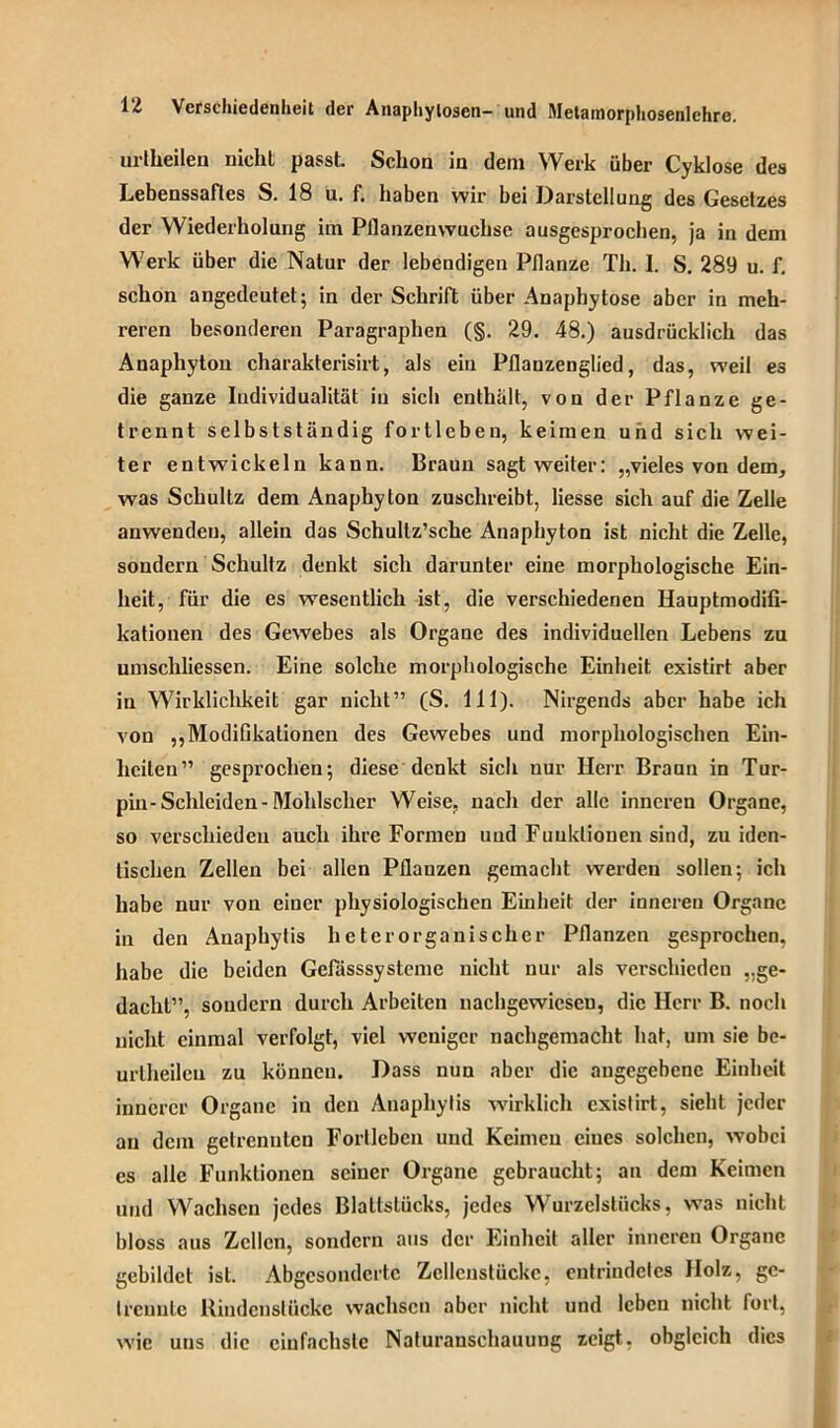 urtheilen niclil passt. Schon in dem Werk über Cyklose des Lebenssaftes S. 18 u. f. haben wir bei Darstellung des Gesetzes der Wiederholung im Pllanzenwuchse ausgesprochen, ja in dem Werk über die Natur der lebendigen Pflanze Th. 1. S. 289 u. f. schon angedeutet; in der Schrift über Anaphytose aber in meh- reren besonderen Paragraphen (§. 29. 48.) ausdrücklich das Anaphytou charakterisirt, als ein Pflanzenglied, das, weil es die ganze Individualität in sicli enthält, von der Pflanze ge- trennt selbstständig fortleben, keimen und sich wei- ter entwickeln kann. Braun sagt weiter: „vieles von dem, was Schultz dem Anaphytou zuschreibt, Hesse sich auf die Zelle anwendeu, allein das Schultz’sche Anaphyton ist nicht die Zelle, sondern Schultz denkt sich darunter eine morphologische Ein- heit, für die es wesentlich ist, die verschiedenen Hauptmodifi- kationen des Gewebes als Organe des individuellen Lebens zu umscliliessen. Eine solche morphologische Einheit existirt aber in Wirklichkeit gar nicht” (S. 111). Nirgends aber habe ich von „Modifikationen des Gewebes und morphologischen Ein- heiten” gesprochen; diese denkt sich nur Herr Braun in Tur- pin-Schleiden-Mohlscher Weise, nach der alle inneren Organe, so verschieden auch ihre Formen und Funktionen sind, zu iden- tischen Zellen bei allen Pflanzen gemacht werden sollen; ich habe nur von einer physiologischen Einheit der inneren Organe in den Anaphylis heterorganischer Pflanzen gesprochen, habe die beiden Gefasssysteme nicht nur als verschieden „ge- dacht”, sondern durch Arbeiten nachgewiesen, die Herr B. noch nicht einmal verfolgt, viel weniger nachgemacht hat, um sie be- urtheileu zu können. Dass nun aber die angegebene Einheit innerer Organe in den Anaphylis wirklich existirt, sieht jeder an dem getrennten Forllebcn und Keimen eines solchen, wobei cs alle Funktionen seiner Organe gebraucht; an dem Keimen und Wachsen jedes Blaltslücks, jedes Wurzelstücks, was nicht bloss aus Zellen, sondern aus der Einheit aller inneren Organe gebildet ist. Abgesonderte Zellenstückc, entrindetes Holz, ge- trennte Rindenstücke wachsen aber nicht und leben nicht fort, wie uns die einfachste Naturanschauung zeigt, obgleich dies