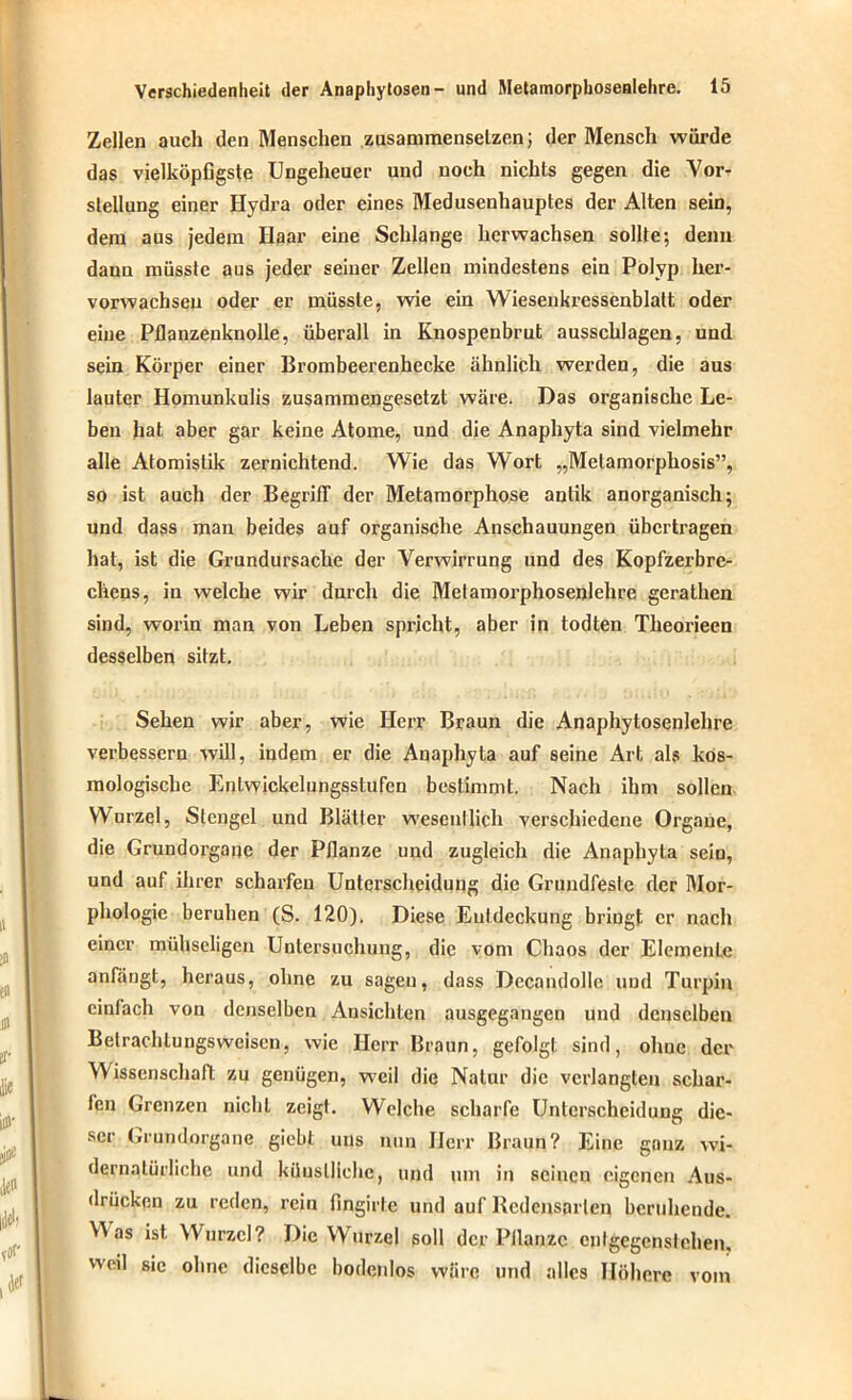Zellen auch den Menschen zusammenselzen; der Mensch würde das vielköpfigste Ungeheuer und noch nichts gegen die Vor- stellung einer Hydra oder eines Medusenhauptes der Alten sein, dem aus jedem Haar eine Schlange herwachsen sollte; denn dann müsste aus jeder seiner Zellen mindestens ein Polyp her- vorwachsen oder er müsste, wie ein Wiesenkressenblatt oder eine Pflanzenknolle, überall in Knospenbrut ausschlagen, und sein Körper einer Brombeerenhecke ähnlich werden, die aus lauter Homunkulis zusammengesetzt wäre. Das organische Le- ben hat aber gar keine Atome, und die Anaphyta sind vielmehr alle Atomistik zernichtend. Wie das Wort „Melamorphosis”, so ist auch der Begriff der Metamorphose antik anorganisch; und dass man beides auf organische Anschauungen übertragen hat, ist die Grundursache der Verwirrung und des Kopfzerbre- chens, in welche wir durch die Metamorphosenlehre gerathen sind, worin man von Leben spricht, aber in todten Theorieen desselben sitzt. Sehen wir aber, wie Herr Braun die Anaphytosenlehre verbessern will, indem er die Anaphyta auf seine Art als kos- mologische EnLwickelungsstufen bestimmt. Nach ihm sollen Wurzel, Stengel und Blätter wesentlich verschiedene Organe, die Grundorgane der Pflanze und zugleich die Anaphyta sein, und auf ihrer scharfen Unterscheidung die Grundfesle der Mor- phologie beruhen (S. 120). Diese Entdeckung bringt er nach einer mühseligen Untersuchung, die vom Chaos der Elemente anfängt, heraus, ohne zu sagen, dass Decandollc und Turpin cinlach von denselben Ansichten ausgegangen und denselben Betrachtungsweisen, wie Herr Braun, gefolgt sind, ohne der Wissenschaft zu genügen, weil die Natur die verlangten schar- fen Grenzen nicht zeig). Welche scharfe Unterscheidung die- ser Grundorgane giebt uns nun Herr Braun? Eine ganz wi- dernatürliche und künstliche, und um in seinen eigenen Aus- drücken zu reden, rein lingirte und auf Redensarien beruhende. ^ as ist. Wurzel? Die Wurzel soll der Pflanze entgegenstehen, weil sic ohne dieselbe bodenlos wäre und alles Höhere vom