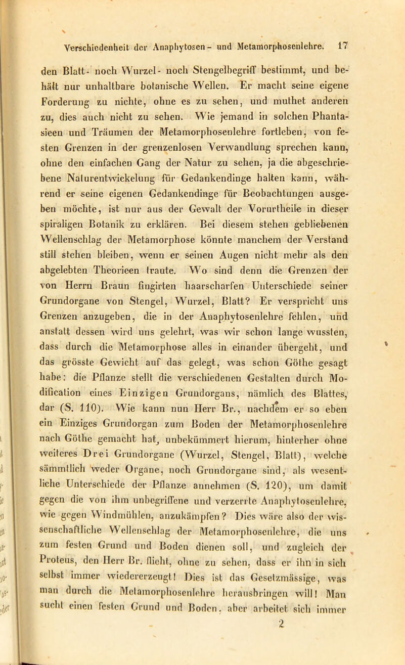 den Blatt- noch Wurzel- noch StengelbcgrilT bestimmt, und be- hält nur unhaltbare botanische Wellen. Er macht seine eigene Forderung zu nichte, ohne es zu sehen, und muthet anderen zu, dies auch nicht zu sehen. Wie jemand in solchen Phanta- sien und Träumen der Metamorphosenlehre fortleben, von fe- sten Grenzen in der grenzenlosen Verwandlung sprechen kann, ohne den einfachen Gang der Natur zu sehen, ja die abgeschrie- bene Nalurentwickelung für Gedankendinge halten kann, wäh- rend er seine eigenen Gedankendinge für Beobachtungen ausge- ben möchte, ist nur aus der Gewalt der Vorurtheile in dieser spiraligen Botanik zu erklären. Bei diesem stehen gebliebenen Wellenschlag der Metamorphose könnte manchem der Verstand still stehen bleiben, wenn er seinen Augen nicht mehr als den abgelebten Theorieen traute. Wo sind denn die Grenzen der von Herrn Braun fiugirten haarscharfen Unterschiede seiner Grundorgane von Stengel, Wurzel, Blatt? Er verspricht uns Grenzen anzugeben, die in der Anaphytosenlehrc fehlen, und anstatt dessen wird uns gelehrt, was wir schon lange wussten, dass durch die Metamorphose alles in einander übergeht, und das grösste Gewicht auf das gelegt, was schon Gölhe gesagt habe: die Pflanze stellt die verschiedenen Gestalten durch Mo- dificalion eines Einzigen Grundorgans, nämlich des Blattes, dar (S. 110). Wie kann nun Herr Br., nachdem er so eben ein Einziges Grundorgan zum Boden der Metamorphosenlehre nach Gölhe gemacht hat, unbekümmert hierum, hinterher ohne weiteres Drei Grundorgane (Wurzel, Stengel, Blatt), welche sämmllich weder Organe, noch Grundorgane sind, als wesent- liche Unterschiede der Pflanze annehmen (S. 120), um damit gegen die von ihm unbegriflene und verzerrte Anaphyfosenlehre, wie gegen Windmühlen, anzukämpfen? Dies wäre also der wis- senschaftliche Wellenschlag der Melamorphosenlchre, die uns zum festen Grund und Boden dienen soll, und zugleich der Proteus, den Herr Br. flieht, ohne zu sehen, dass er ihn in sich selbst immer wiedererzeugt 1 Dies ist das Gesetzmässige, was man durch die Melamorphosenlchre herausbringen will! Man sucht einen festen Grund und Boden, aber arbeitet sich immer 2