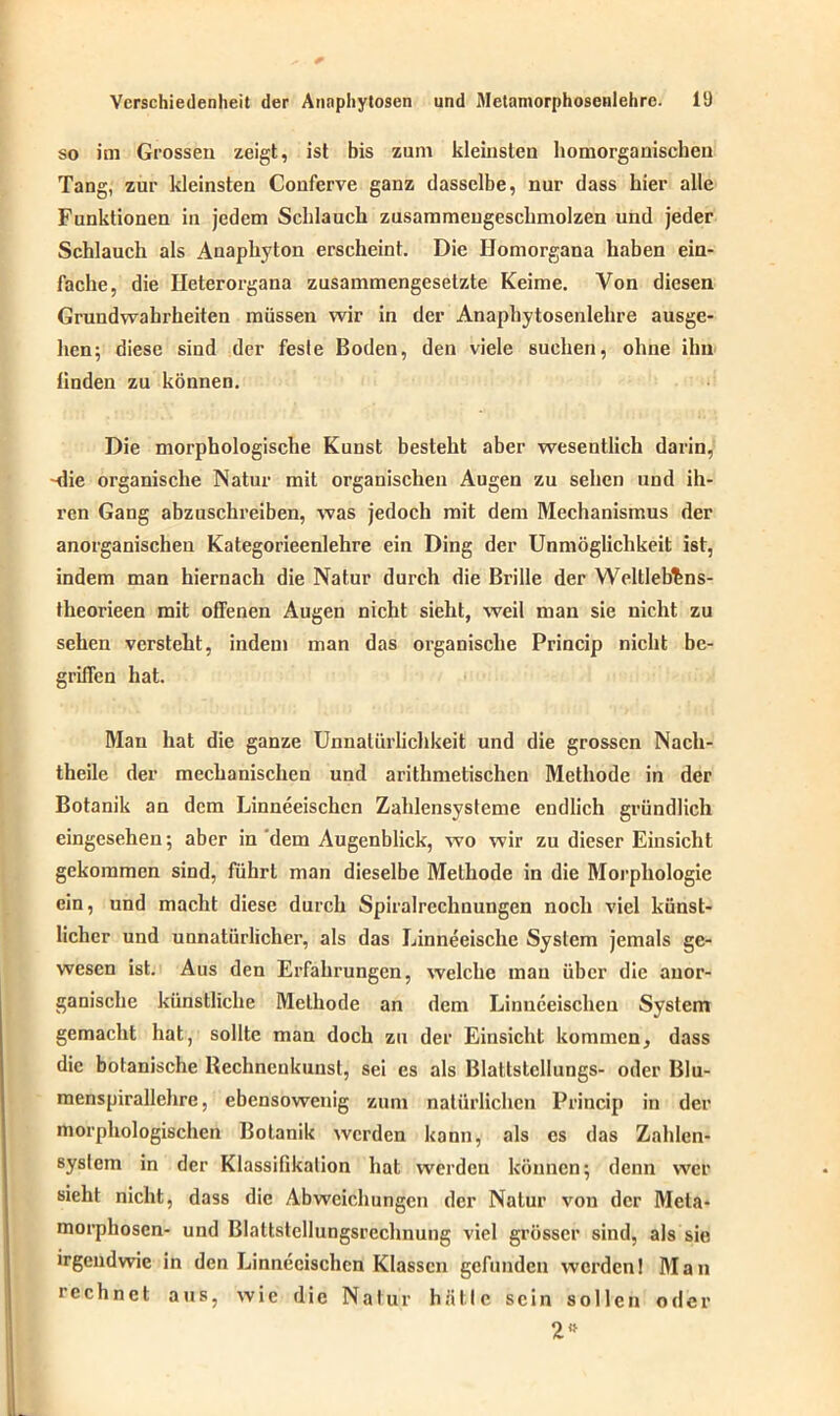 so im Grossen zeigt, ist bis zum kleinsten homorganischen Tang, zur kleinsten Conferve ganz dasselbe, nur dass hier alle Funktionen in jedem Schlauch zusammengeschmolzen und jeder Schlauch als Anaphyton erscheint. Die Ilomorgana haben ein- fache, die Ileterorgana zusammengesetzte Keime. Von diesen Grundwahrheiten müssen wir in der Anaphytosenlehre ausge- hen; diese sind der fesle Boden, den viele suchen, ohne ihn linden zu können. Die morphologische Kunst besteht aber wesentlich darin, -die organische Natur mit organischen Augen zu sehen und ih- ren Gang abzuschreiben, was jedoch mit dem Mechanismus der anorganischen Kategorieenlehre ein Ding der Unmöglichkeit ist, indem man hiernach die Natur durch die Brille der Weltleb^ns- theorieen mit offenen Augen nicht sieht, weil man sie nicht zu sehen versteht, indem man das organische Princip nicht be- griffen hat. Mau hat die ganze Unnatürlichkeit und die grossen Nach- theile der mechanischen und arithmetischen Methode in der Botanik an dem Linneeischcn Zahlensysteme endlich gründlich eingesehen; aber in dem Augenblick, wo wir zu dieser Einsicht gekommen sind, führt man dieselbe Methode in die Morphologie ein, und macht diese durch Spiralrechnungen noch viel künst- licher und unnatürlicher, als das Linneeische System jemals ge- wesen ist. Aus den Erfahrungen, welche man über die anor- ganische künstliche Methode an dem Linneeischcn System gemacht hat, sollte man doch zu der Einsicht kommen, dass die botanische Rechnenkunst, sei es als Blaltstellungs- oder Blu- menspirallehre, ebensowenig zum natürlichen Princip in der morphologischen Botanik werden kann, als es das Zahlen- system in der Klassifikation hat werden können; denn wer sieht nicht, dass die Abweichungen der Natur von der Meta- morphosen- und Blattstellungsrechnung viel grösser sind, als sie irgendwie in den Linneeischcn Klassen gefunden werden! Man rechnet aus, wie die Natur hätte sein sollen oder 2”