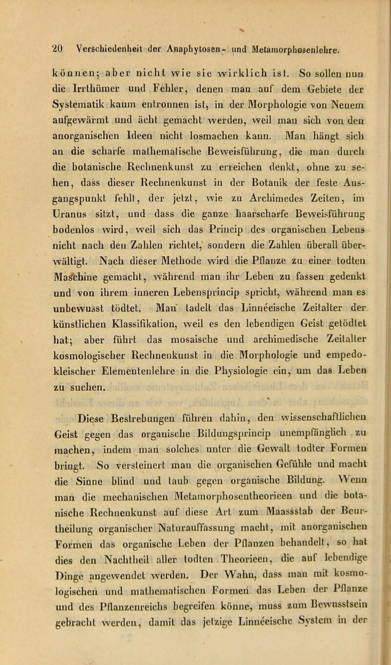 können; aber nicht wie sie wirklich ist. So sollen nun die Irrthümer und Fehler, denen man auf dem Gebiete der Systematik kaum entronnen ist, in der Morphologie von Neuem aufgewärmt und acht gemacht werden, weil mau sich von den anorganischen Ideen nicht losmachen kann. Man hängt sich an die scharfe mathematische Beweisführung, die man durch die botanische Rechnenkunst zu erreichen denkt, ohne zu se- hen, dass dieser Rechnenkunst in der Botanik der feste Aus- gangspunkt fehlt, der jetzt, wie zu Archimedes Zeiten, im Uranus sitzt, und dass die ganze haarscharfe Beweisführung bodenlos wird, weil sich das Princip des organischen Lebens nicht nach den Zahlen richtet, sondern die Zahlen überall über- wältigt. Nach dieser Methode wird die Pflanze zu einer todteu Masfchine gemacht, während man ihr Leben zu fassen gedenkt und von ihrem inneren Lebensprincip spricht, während man es unbewusst tödtet. Man tadelt das Linneeisclie Zeitalter der künstlichen Klassifikation, weil es den lebendigen Geist getödlet hat; aber führt das mosaische und archimedische Zeitalter kosmologischer Rechnenkunst in die Morphologie und empedo- kleischer Elementenlehre in die Physiologie ein, um das Leben zu suchen. Diese Bestrebungen führen dahin, den wissenschaftlichen Geist gegen das organische Bildungsprincip unempfänglich zu machen, indem man solches unter die Gewalt todter Formen bringt. So versteinert man die organischen Gefühle und macht die Sinne blind und taub gegen organische Bildung. Wenn man die mechanischen Metamorphoscuthcoricen und die bota- nische Rechnenkuust auf diese Art zum Maassstab der Bcnr- theilung organischer Naturauffassung macht, mit anorganischen Formen das organische Leben der Pflanzen behandelt, so hat dies den Nachlhcil aller todten Theorieen, die auf lebendige Dinge angewendet werden. Der Wahn, dass man mit kosmo- logischen und mathematischen Formen das Leben der Pflanze und des Pflanzenreichs begreifen könne, muss zum Bewusstsein gebracht werden, damit das jelzige Linnecischc System in der