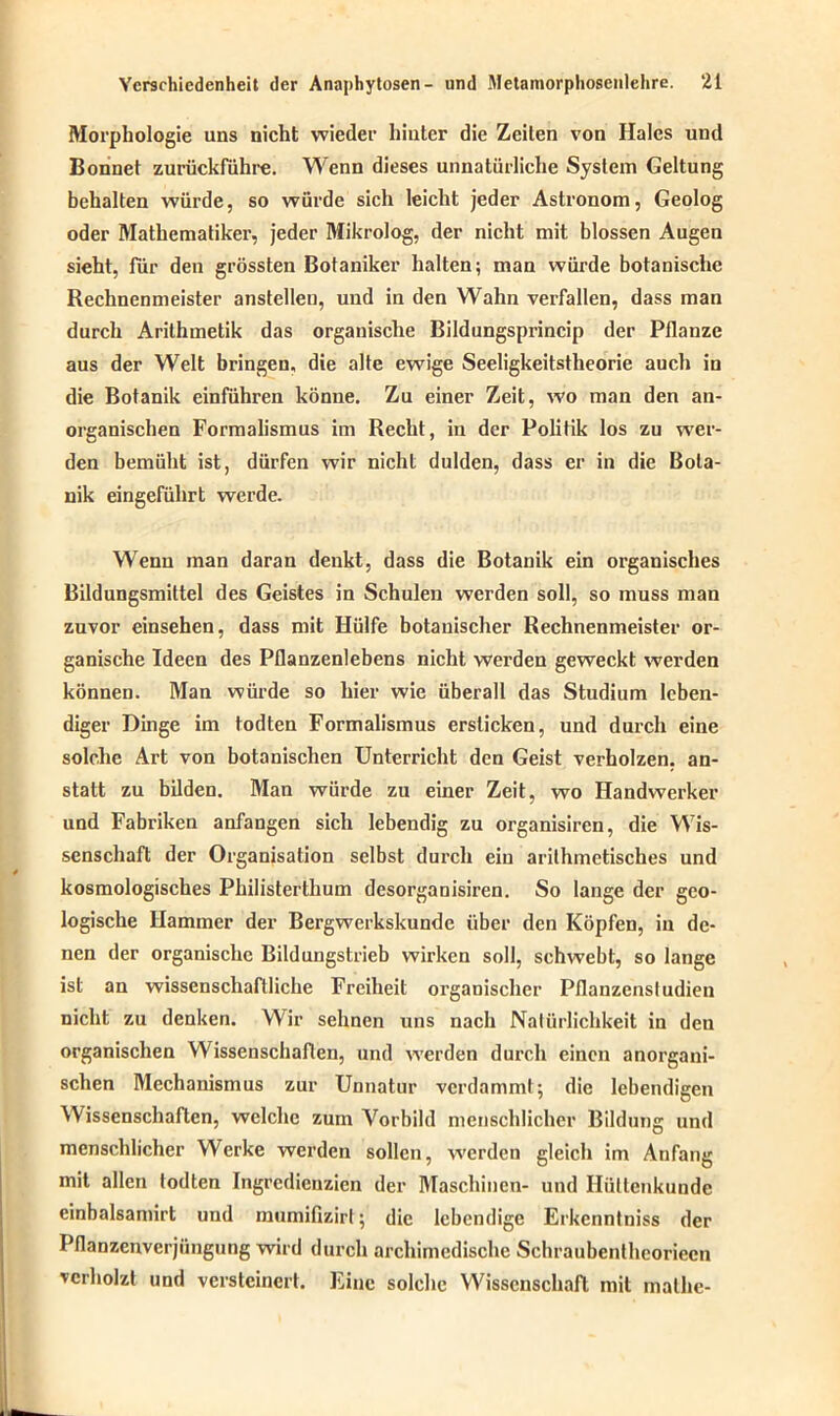 Morphologie uns nicht wieder hinter die Zeiten von Haies und Bonnet zurückführe. Wenn dieses unnatürliche System Geltung behalten würde, so würde sich leicht jeder Astronom, Geolog oder Mathematiker, jeder Mikrolog, der nicht mit blossen Augen sieht, lur den grössten Botaniker halten; man würde botanische Rechnenmeister anstellen, und in den Wahn verfallen, dass man durch Arithmetik das organische Bildungsprincip der Pflanze aus der Welt bringen, die alte ewige Seeligkeitstheorie auch in die Botanik einführen könne. Zu einer Zeit, wo man den an- organischen Formalismus im Recht, in der Politik los zu wer- den bemüht ist, dürfen wir nicht dulden, dass er in die Bota- nik eingeführt werde. Wenn man daran denkt, dass die Botanik ein organisches Bildungsmittel des Geistes in Schulen werden soll, so muss man zuvor einsehen, dass mit Hülfe botanischer Rechnenmeister or- ganische Ideen des Pflanzenlebens nicht werden geweckt werden können. Man würde so hier wie überall das Studium leben- diger Dinge im todten Formalismus ersticken, und durch eine solche Art von botanischen Unterricht den Geist verholzen, an- statt zu bilden. Man würde zu einer Zeit, wo Handwerker und Fabriken anfangen sich lebendig zu organisiren, die Wis- senschaft der Organisation selbst durch ein arithmetisches und kosmologisches Philisterthum desorganisiren. So lange der geo- logische Hammer der Bergwerkskunde über den Köpfen, in de- nen der organische Bildungstrieb wirken soll, schwebt, so lange ist an wissenschaftliche Freiheit organischer Pflanzenstudien nicht zu denken. Wir sehnen uns nach Natürlichkeit in den organischen Wissenschaften, und werden durch einen anorgani- schen Mechanismus zur Unnatur verdammt; die lebendigen Wissenschaften, welche zum Vorbild menschlicher Bildung und menschlicher Werke werden sollen, werden gleich im Anfang mit allen todten Ingredienzien der Maschinen- und Hüttenkunde einbalsamirt und mumifizirt; die lebendige Erkcnntniss der Pflanzenverjüngung wird durch archimedische Schraubentheorieen verholzt und versteinert. Eine solche Wissenschaft mit malhe-