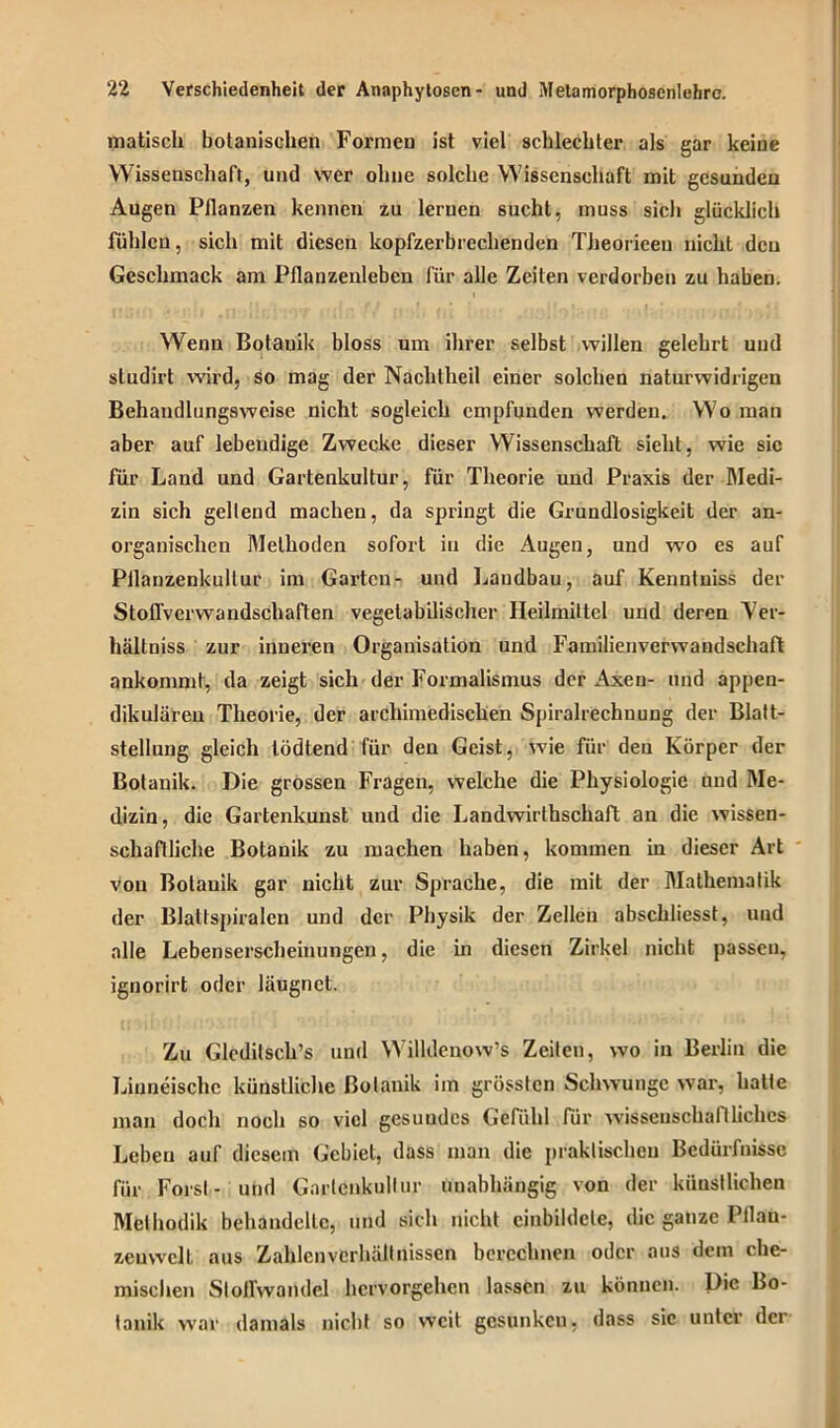 matiscli botanischen Formen ist viel schlechter als gar keine Wissenschaft, und wer ohne solche Wissenschaft mit gesunden Augen Pflanzen kennen zu lernen sucht, muss sich glücklich fühlen, sich mit diesen kopfzerbrechenden Theorieeu nicht den Geschmack am Pflanzenleben für alle Zeiten verdorben zu haben. Wenn Botanik bloss um ihrer selbst willen gelehrt und sludirt wird, so mag der Nachtheil einer solchen naturwidrigen Behandlungswcise nicht sogleich empfunden werden. Wo man aber auf lebendige Zwecke dieser Wissenschaft sieht, wie sic für Land und Gartenkultur, für Theorie und Praxis der Medi- zin sich gellend machen, da springt die Grundlosigkeit der an- organischen Methoden sofort in die Augen, und wo es auf Pilanzenkultur im Garten- und Laudbau, auf Kenntniss der Stoflverwandschaften vegetabilischer Heilmittel und deren Yer- hältniss zur inneren Organisation und Familienverwandschaft ankommt, da zeigt sich der Formalismus der Axen- und appen- dikulären Theorie, der archimedischen Spiralrechnung der Blatt- stellung gleich lödtend für den Geist, wie für den Körper der Botanik. Die grossen Fragen, welche die Physiologie und Me- dizin, die Gartenkunst und die Landwirthschaft an die wissen- schaftliche Botanik zu machen haben, kommen in dieser Art von Botanik gar nicht zur Sprache, die mit der Mathematik der Blattspiralcn und der Physik der Zellen abschliesst, und alle Lebenserscheinungen, die in diesen Zirkel nicht passen, ignorirt oder läugnet. Zu Gledilsch’s und Willdenow’s Zeilen, wo in Berlin die Linneische künstliche Botanik im grössten Schwünge war, hatte man doch noch so viel gesundes Gefühl für wissenschaftliches Leben auf diesem Gebiet, dass man die praktischen Bedürfnisse für Forst- und Garlenkullur unabhängig von der künstlichen Methodik behandelte, und sich nicht einbildete, die ganze Pflan- zenwelt aus Zahlen Verhältnissen berechnen oder aus dem che- mischen Stofl’wamlcl hervorgehen lassen zu können. Die Bo- tanik war damals nicht so weit gesunken, dass sic unter der