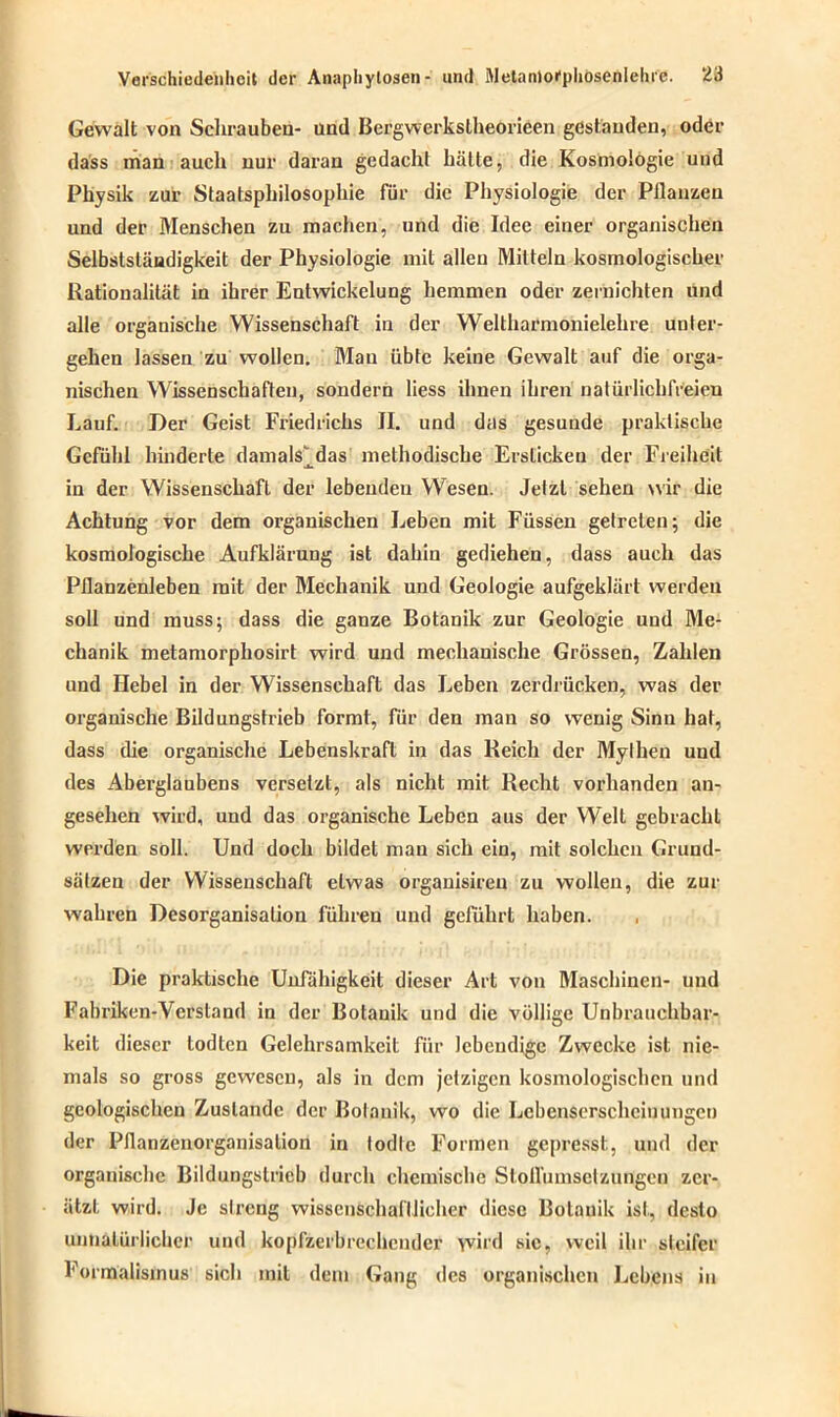 Gewalt von Schrauben- und Bergwerkslheorieen gestanden, oder dass man auch nur daran gedacht hätte, die Kosmologie und Physik zur Staatsphilosophie für die Physiologie der Pflanzen und der Menschen zu machen, und die Idee einer organischen Selbstständigkeit der Physiologie mit allen Mitteln kosmologischer Rationalität in ihrer Entwickelung hemmen oder zernichten und alle organische Wissenschaft in der Weltharmonielehre unter- gehen lassen zu wollen. Man übte keine Gewalt auf die orga- nischen Wissenschaften, sondern liess ihnen ihren natürlichfreien Lauf. Der Geist Friedrichs II. und das gesunde praktische Gefühl hinderte damals^das methodische Ersticken der Freiheit in der Wissenschaft der lebenden Wesen. Jetzt sehen wir die Achtung vor dem organischen Leben mit Füssen getreten; die kosmologische Aufklärung ist dahin gediehen, dass auch das Pflanzenleben mit der Mechanik und Geologie aufgeklärt werden soll und muss; dass die ganze Botanik zur Geologie und Me- chanik metamorphosirt wird und mechanische Grössen, Zahlen und Hebel in der Wissenschaft das Leben zerdrücken, was der organische Bildungstrieb formt, für den man so wenig Sinn hat, dass die organische Lebenskraft in das Reich der Mylheu und des Aberglaubens versetzt, als nicht mit Recht vorhanden an- gesehen wird, und das organische Leben aus der Welt gebracht werden soll. Und doch bildet man sich ein, mit solchen Grund- sätzen der Wissenschaft etwas organisireu zu wollen, die zur wahren Desorganisation führen und geführt haben. Die praktische Unfähigkeit dieser Art von Maschinen- und Fabriken-Verstand in der Botanik und die völlige Unbrauchbar- keit dieser todten Gelehrsamkeit für lebendige Zwecke ist nie- mals so gross gewesen, als in dem jetzigen kosmologischcn und geologischen Zustande der Botanik, wo die Lcbenserschciuungcn der Pflanzenorganisalion in todle Formen gepresst, und der organische Bildungslricb durch chemische Stoll'umsetzungen zer- ützt wird. Je streng wissenschaftlicher diese Botanik ist, desto unnatürlicher und kopfzerbrechender yvird sic, weil ihr steifer Formalismus sich mit dem Gang des organischen Lebens in