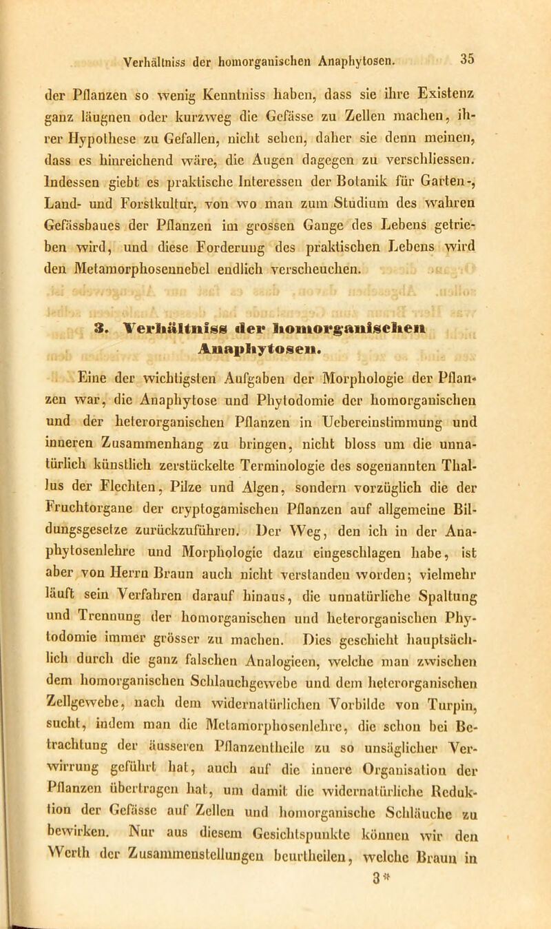 der Pflanzen so wenig Kenntniss haben, dass sie ihre Existenz ganz läugnen oder kurzweg die Gefässe zu Zellen machen, ih- rer Hypothese zu Gefallen, nicht sehen, daher sie denn meinen, dass cs hinreichend wäre, die Augen dagegen zu verschliessen. Indessen giebt es praktische Interessen der Botanik für Garten-, Land- und Forstkultur, von wo man zum Studium des wahren Gefässbaues der Pflanzen im grossen Gange des Lebens getrie- ben wird, und diese Forderung des praktischen Lebens wird den Metamorphosennebel endlich verscheuchen. 3. Verliültnfss «1er liomorganischen Anapliytosen. Eine der wichtigsten Aufgaben der Morphologie der Pflan- zen war, die Anaphytose und Pliytodomie der homorganischen und der helerorganischen Pflanzen in Uebereinstimmung und inneren Zusammenhang zu bringen, nicht bloss um die unna- türlich künstlich zerstückelte Terminologie des sogenannten Thal- lus der Flechten, Pilze und Algen, sondern vorzüglich die der Fruchtorgane der cryptogamischen Pflanzen auf allgemeine Bil- dungsgesetze zurückzuführen. Der Weg, den ich in der Ana- phytosenlehre und Morphologie dazu eingeschlagen habe, ist aber von Herrn Braun auch nicht verstanden worden; vielmehr läuft sein Verfahren darauf hinaus, die unnatürliche Spaltung und Trennung der homorganischen und helerorganischen Phy- lodomie immer grösser zu machen. Dies geschieht hauptsäch- lich durch die ganz falschen Analogiecn, welche mau zwischen dem homorganischen Schlauchgewebe und dem helerorganischen Zellgewebe, nach dem widernatürlichen Vorbilde von Turpin, sucht, iudem man die Metamorphosenlehre, die schon bei Be- trachtung der äusseren Pflanzcnthcilc zu so unsäglicher Ver- wirrung geführt hat, auch auf die innere Organisation der Pflanzen übertragen hat, um damit die widernatürliche Reduk- tion der Gefässe auf Zellen und homorganischc Schläuche zu bewirken. Nur aus diesem Gesichtspunkte können wir den Werth der Zusammenstellungen bcurtheilen, welche Braun in 3*