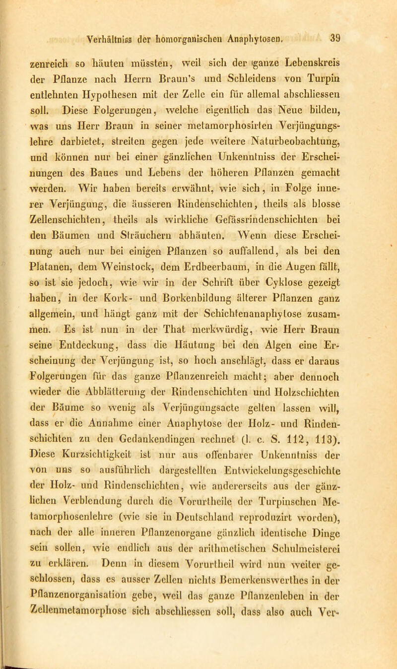 zenreich so häuten müssten, weil sicli der iganze Lebenskreis der Pflanze nach Herrn Braun’s und Schleidens von Turpin entlehnten Ilypolhesen mit der Zelle ein für allemal abschliessen soll. Diese Folgerungen, welche eigentlich das Neue bilden, was uns Herr Braun in seiner metamorphosirten Verjüngungs- lehre darbietet, streiten gegen jede weitere Nalurbeobachtung, und können nur bei einer gänzlichen Unkenntuiss der Erschei- nungen des Baues und Lebens der höheren Pflanzen gemacht werden. Wir haben bereits erwähnt, wie sich, in Folge inne- rer Verjüngung, die äusseren Rindenschichten, theils als blosse Zellenschichten, theils als wirkliche Gefässrindenschichlen bei den Bäumen und Sträuchern abhäuten. Wenn diese Erschei- nung auch nur bei einigen Pflanzen so auffallend, als bei den Platanen, dem Weinstock, dem Erdbeerbaum, in die Augen fällt, so ist sie jedoch, wie wir in der Schrift über Cyklose gezeigt haben, in der Kork- und Borkenbildung älterer Pflanzen ganz allgemein, und hängt ganz mit der Schichtenanaphylose zusam- men. Es ist nun in der That merkwürdig, wie Herr Braun seine Entdeckung, dass die Häutung bei den Algen eine Er- scheinung der Verjüngung ist, so hoch anschlägt, dass er daraus Folgerungen für das ganze Pflanzenreich macht; aber dennoch wieder die Abblätterung der Rindeuscbichtcn und Holzschichten der Bäume so wenig als Verjüngungsacte gelten lassen will, dass er die Annahme einer Anaphytose der Holz- und Rinden- schichten zu den Gedankendingen rechnet fl. c. S. 112, 113). Diese Kurzsichtigkeit ist nur aus offenbarer Unkeuntniss der von uns so ausführlich dargcslcllten Entwickelungsgeschichlc der Holz- und Rindenschichlcn, wie andererseits aus der gänz- lichen Verblendung durch die Vorurtheile der Turpinschen Mc- tamorphoscnlchre (wie sic in Deutschland reproduzirt worden), nach der alle inneren Pflanzenorganc gänzlich identische Dinge sein sollen, wie endlich aus der arithmetischen Schulmeisterei zu erklären. Denn in diesem Vorurlheil wird nun weiter ge- schlossen, dass cs ausser Zellen nichts Bcmcrkcnswcrtlics in der Pflanzenorganisalion gebe, weil das ganze Pflanzcnlebcn in der Zcllenmetamorphosc sich abschliessen soll, dass also auch Vcr-