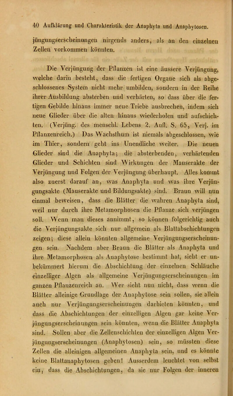 jüngungserscheinungen nirgends anders, als an den einzelnen Zellen Vorkommen könnten. Die Verjüngung der Pflanzen ist eine äussere Verjüngung, welche darin besteht, dass die fertigen Organe sich als abge- schlossenes System nicht mehr umbilden, sondern in der Reihe ihrer Ausbildung absterben und verhärten, so dass über die fer- tigen Gebilde hinaus immer neue Triebe ausbrechen, indem sich neue Glieder über die alten hinaus wiederholen und aufscliick- tcn. (Verjüng. des menschl. Lebens 2. Aufl. S. 65, Verj. im Pflanzenreich.) Das Wachsthum ist niemals abgeschlossen, wie im Thier, sondern geht ins Unendliche weiter. Die neuen Glieder sind die Anaphyta; die absterbenden, verhärtenden Glieder und Schichten sind Wirkungen der Mauserakte der Verjüngung und Folgen der Verjüngung überhaupt. Alles kommt also zuerst darauf an, was Anaphyta und was ihre Verjün- gungsakte (Mauserakte und Bildungsakte) sind. Braun will nun einmal beweisen, dass die Blätter die wahren Anaphyta sind, weil nur durch ihre Metamorphosen die Pflanze sich verjüngen soll. Wenn man dieses annimmt, so können folgerichtig auch die Verjüngungsakte sich nur allgemein als Blattabschichtungen zeigen; diese allein könnten allgemeine Verjüngungscrscheinuu- gen sein. Nachdem aber Braun die Blätter als Anaphyta und ihre Metamorphosen als Anaphytose bestimmt hat, sieht er un- bekümmert hierum die Abschichlung der einzelnen Schläuche einzelliger Algen als allgemeine Verjüngungscrscheinungeu im ganzen Pflanzenreich an. Wer sicht nun nicht, dass wenn die Blätter alleinige Grundlage der Anaphytose sein sollen, sie allein auch nur Verjüngungserscheinungen darbictcn könnten, und dass die Abschichlungcn der einzelligen Algen gar keine Ver- jüngungserscheinungen sein könnten, wenn die Blätter Anaphyla sind. Sollen aber die Zellcnschichlcu der einzelligen Algen Ver- jüngungserscheinungen (Anapbytosen) sein, so müssten diese Zellen die alleinigen allgemeinen Anaphyla sein, und cs könnte keine Blattanaphyloscn geben! Ausserdem leuchtet von selbst ein, dass die Abschichtungen, da sic nur Folgen der inneren