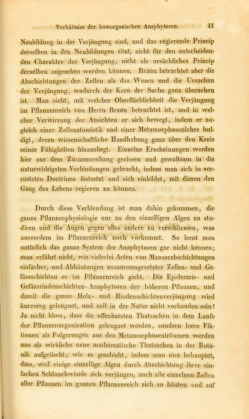 Neubildung in der Verjüngung sind, und das regierende Princip derselben in den Neubildungen sitzt, nicht für den entscheiden- den Charakter der Verjüngung, nicht als ursächliches Princip derselben angesehen werden können. Braun betrachtet aber die Abschichtungen der Zellen als das Wesen und die Ursachen der Verjüngung, wodurch der Kern der Sache ganz übersehen ist. Man sieht, mit welcher Oberflächlichkeit die Verjüngung im Pflanzenreich von Herrn Braun betrachtet ist, und in wel- cher Verwirrung der Ansichten er sich bewegt, indem er zu- gleich einer Zellenatomistik und einer Melamorphosenlehre hul- digt, deren wissenschaftliche Handhabung ganz über den Kreis seiner Fähigkeiten hinausliegt. Einzelne Erscheinungen werden hier aus dem Zusammenhang gerissen und gewaltsam in die naturwidrigsten Verbindungen gebracht, indem man sich in ver- rosteten Doctrinen festsetzt und sich einbildet, mit diesen den Gang des Lebens regieren zu können. Durch diese Verblendung ist man dahin gekommen, die ganze Pflanzenphysiologie nur an den einzelligen Algen zu stu- diren und die Augen gegen alles andere zu verschliessen, was ausserdem im Pflanzenreich noch vorkommt. So lernt mau natürlich das ganze System der Anaphytosen gar nicht kennen; man erfährt nicht, wie vielerlei Arten von Mauserabschichtungen einfacher, und Abhäutungen zusammengesetzter Zellen- und Ge- fässschichtcn cs irn Pflanzenreich giebt. Die Epidermis- und Gefässrindenschichten-Anaphytosen der höheren Pflanzen, und damit die ganze Holz- und Riudcnschichtenverjüngung wird kurzweg geleugnet, und soll in der Natur nicht vorhanden sein! Ja nicht bloss, dass die offenbarsten Thatsachen in dem Laufe der Pflanzcnorganisalion geleugnet werden, sondern leere Fik- tionen als Folgerungen aus den Mclamorphoscuträumen werden uns als wirkliche neue mathematische Thatsachen in der Bota- nik aufgelischt; wie cs geschieht, indem man nun behauptet, dass, weil einige einzellige Algen durch Abschichlung ihrer ein- fachen Schlauchwändc sich verjüngen, auch alle einzelnen Zellen aller Pflanzen im ganzen Pflanzenreich sich so häutcu und auf