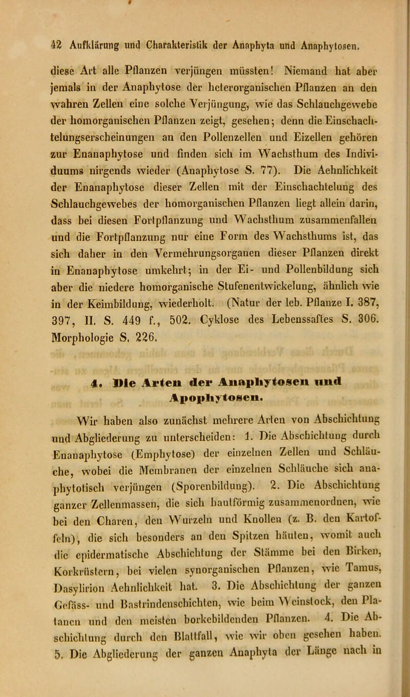 diese Art alle Pflanzen verjüngen müssten! Niemand hat aber jemals in der Anaphylose der liclerorganischen Pflanzen an den wahren Zellen eine solche Verjüngung, wie das Schlauchgewebe dev homorganischen Pflanzen zeigt, gesehen; denn die Einschach- telungserscheinungen an den Pollenzellen und Eizellen gehören zur Enauaphytose und finden sich im Wachsthum des Indivi- duums nirgends wieder (Anaphytose S. 77). Die Aehnlichkeit der Enauaphytose dieser Zellen mit der Einschachtelung des Schlauchgewebes der homorganischen Pflanzen liegt allein darin, dass bei diesen Fortpflanzung und Wachsthum zusammenfallen und die Fortpflanzung nur eine Form des Wachsthums ist, das sich daher in den Vermehrungsorgauen dieser Pflanzen direkt in Enanaphytose umkehrt; in der Ei- und Pollcnbildung sich aber die niedere homorganische Stufenentwickelung, ähnlich wie in der Keimbildung, wiederholt. (Natur der leb. Pflanze I. 387, 397, II. S. 449 f., 502. Cyklose des Lebenssaftes S. 306. Morphologie S, 226. 4, Die Arten der Anapliytosen und Apopliy tosen. Wir haben also zunächst mehrere Arten von Abschichtung und Abgliederung zu unterscheiden: 1. Die Abschichtuug durch Enanaphytose (Empliytose) der einzelnen Zellen und Schläu- che, wobei die Membranen der einzelnen Schläuche sich ana- phytotisch verjüngen (Sporenbildung). 2. Die Abschichtung ganzer Zellenmasscn, die sich bautförmig zusammenordnen, wie bei den Choren, den Wurzeln und Knollen (z. B. den Kartof- feln), die sich besonders an den Spitzen häuten, womit auch die cpidermatischc Abschichtung der Stämme bei den Birken, Korkrüstern, bei vielen synorganischen Pflanzen, wie Tamus, Dasylirion Aehnlichkeit hat. 3. Die Abschichtung der ganzen Gefäss- und Bastrindenschichtcn, wie beim Weinstock, den Pla- tanen und den meisten borkebildenden Pflanzen. 4. Die Ab- schichtung durch den Blattfall, wie wir oben gesehen haben. 5. Die Abgliederung der ganzen Anaphyta der Länge nach in